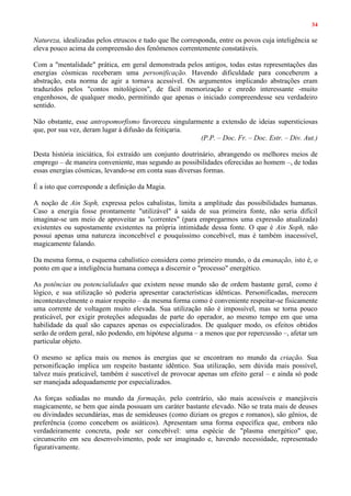 34
Natureza, idealizadas pelos etruscos e tudo que lhe corresponda, entre os povos cuja inteligência se
eleva pouco acima da compreensão dos fenômenos correntemente constatáveis.
Com a "mentalidade" prática, em geral demonstrada pelos antigos, todas estas representações das
energias cósmicas receberam uma personificação. Havendo dificuldade para conceberem a
abstração, esta norma de agir a tornava acessível. Os argumentos implicando abstrações eram
traduzidos pelos "contos mitológicos", de fácil memorização e enredo interessante -muito
engenhosos, de qualquer modo, permitindo que apenas o iniciado compreendesse seu verdadeiro
sentido.
Não obstante, esse antropomorfismo favoreceu singularmente a extensão de ideias supersticiosas
que, por sua vez, deram lugar à difusão da feitiçaria.
(P.P. – Doc. Fr. – Doc. Estr. – Div. Aut.)
Desta história iniciática, foi extraído um conjunto doutrinário, abrangendo os melhores meios de
emprego – de maneira conveniente, mas segundo as possibilidades oferecidas ao homem –, de todas
essas energias cósmicas, levando-se em conta suas diversas formas.
É a isto que corresponde a definição da Magia.
A noção de Ain Soph, expressa pelos cabalistas, limita a amplitude das possibilidades humanas.
Caso a energia fosse prontamente "utilizável" à saída de sua primeira fonte, não seria difícil
imaginar-se um meio de aproveitar as "correntes" (para empregarmos uma expressão atualizada)
existentes ou supostamente existentes na própria intimidade dessa fonte. O que é Ain Soph, não
possui apenas uma natureza inconcebível e pouquíssimo concebível, mas é também inacessível,
magicamente falando.
Da mesma forma, o esquema cabalístico considera como primeiro mundo, o da emanação, isto é, o
ponto em que a inteligência humana começa a discernir o "processo" energético.
As potências ou potencialidades que existem nesse mundo são de ordem bastante geral, como é
lógico, e sua utilização só poderia apresentar características idênticas. Personificadas, merecem
incontestavelmente o maior respeito – da mesma forma como é conveniente respeitar-se fisicamente
uma corrente de voltagem muito elevada. Sua utilização não é impossível, mas se torna pouco
praticável, por exigir proteções adequadas de parte do operador, ao mesmo tempo em que uma
habilidade da qual são capazes apenas os especializados. De qualquer modo, os efeitos obtidos
serão de ordem geral, não podendo, em hipótese alguma – a menos que por repercussão –, afetar um
particular objeto.
O mesmo se aplica mais ou menos às energias que se encontram no mundo da criação. Sua
personificação implica um respeito bastante idêntico. Sua utilização, sem dúvida mais possível,
talvez mais praticável, também é suscetível de provocar apenas um efeito geral – e ainda só pode
ser manejada adequadamente por especializados.
As forças sediadas no mundo da formação, pelo contrário, são mais acessíveis e manejáveis
magicamente, se bem que ainda possuam um caráter bastante elevado. Não se trata mais de deuses
ou divindades secundárias, mas de semideuses (como diziam os gregos e romanos), são gênios, de
preferência (como concebem os asiáticos). Apresentam uma forma específica que, embora não
verdadeiramente concreta, pode ser concebível: uma espécie de "plasma energético" que,
circunscrito em seu desenvolvimento, pode ser imaginado e, havendo necessidade, representado
figurativamente.
 