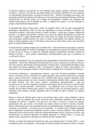 35
Os decanos egípcios, que parecem ter sido herdados pelos gregos, também constituem plasmas
energéticos, variáveis, sem dúvida, mas determinados com bastante facilidade. Por isto, puderam
ser representados plasticamente, em geral de maneira feliz – embora extravagante para quem, não
possuindo noção desses plasmas, bem depressa os toma por uma ornamentação fantasiosa. Podemos
reencontrá-los em diversas partes, nos vestígios da antiguidade e também nas esculturas das
catedrais ditas góticas: não se falando em estilo, a imagem dos decanos e de seus derivados é
sempre a mais facilmente identificável.
A personalização dessas forças passa, assim, ao "segundo plano": não há mais necessidade de
personagens consideráveis, uma vez que sua importância se revela secundária. A história dos
semideuses também é curta, pelo menos no sentido iniciático – posto que os gregos, amantes da
precisão, e os egípcios dos detalhes, sentiram-se no dever de explicar amplamente, em mitos por
vezes complexos, o papel desempenhado por várias forças do mundo da formação (aquelas que
mais preocupam metafisicamente, tais como as forças conservadoras das espécies animais ou,
ainda, as forças geradoras entre os indivíduos, assim como as forças ditas sociais, que concorrem
para a evolução da humanidade).
É muito possível o emprego mágico que se poderia fazer – bem mais possível que parece à primeira
vista. A engenhosidade do "sistema" empregado na antiguidade (em especial na Caldeia) se baseia
no fato de que as forças do mundo da formação possuem manifestações bastante vizinhas da
Natureza terrestre – neste sentido, traduzindo-se morfologicamente pelo que se denomina as
combinações siderais.
Os "plasmas energéticos" que as caracterizam são representados de uma forma concreta – portanto,
constatável – através das combinações formadas pelo Sol, a Lua e os planetas em redor da Terra, no
céu. Este conjunto, denominado astronomicamente "sistema solar", é considerado pela Magia como
uma espécie de campo magnético, onde o Sol preenche o papel de indutor, cada planeta o de
induzido e a Lua (ou qualquer satélite), o de distribuidor (comparável ao "controller" de Thomson).
As diversas combinações – constantemente variáveis – que esses "elementos energéticos" formam
entre si, ocasionam aspectos diferentes no campo magnético, cada um deles dando forma à energia
(aqui, a palavra forma tem o sentido que lhe é atribuído pelos físicos, quanto à natureza). Essas
formas de energia possuem um efeito de indução (eletricamente falando) sobre o conjunto material
do globo terrestre: são estas forças atuantes -devidamente particularizadas – que, por
transformação em trabalho (segundo os princípios da mecânica usual), formaram os seres de todos
os tipos e os afetam–constante e diversamente – em andamento mais ou menos ativo. Umas,
contudo, são de ordem bastante geral, quanto à sua eficácia; outras são de ordem especial e quase
individual. Estas últimas, contudo, dependem antes do mundo da ação (o último, no esquema
cabalístico).
Dentre as forças de eficácia geral, situa-se em primeiro lugar, como a mais constante e menos
variável, a que foi chamada de atração universal, pelos astrônomos modernos. Em virtude da
concepção de Newton e segundo a lei que leva seu nome, a atração é a forma de energia,
propriamente dita, que anima o movimento dos corpos celestes em todo o Universo; Einstein,
todavia, demonstrou que, se tal concepção deveria ser permanentemente considerada justa, a lei que
a exprime só é aplicável – da forma como foi enunciada – ao "sistema solar", ficando constatado
que se impunham correções para distâncias maiores e outros "sistemas estelares". Tão importante
observação, levou a dizer-se que a forma de energia denominada atração, é uma força atuante, cuja
transformação em trabalho apresenta um aspecto particular no "sistema solar"; e, já que esse
aspecto existe, só pode provir da própria constituição do dito "sistema solar".
Portanto, as forças do mundo da formação são uma especialização para o "sistema solar" – e, por
conseguinte, para o nosso planeta – das energias de mesma categoria existentes em outros "sistemas
 