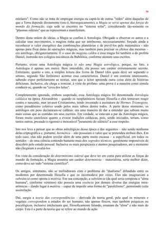 36
estelares". Como não se trata de empregar energia ou captá-la de outras "redes" além daquelas de
que a Terra depende diretamente (isto é, hierarquicamente), a Magia se serve apenas das forças do
mundo da formação, cuja sede se encontra no "sistema solar", considerando tão-somente os
"plasmas siderais" que as representam e manifestam.
Dentro desta ordem de ideias, a Magia se confina à Astrologia. Obrigado a observar os astros e a
calcular seus movimentos, o magista tinha que ser astrônomo, necessariamente; forçado ainda a
reconhecer o valor energético das combinações planetárias e de prevê-los pela matemática - não
apenas para fixar datas de operações mágicas, mas também para precisar os efeitos das mesmas –
era astrólogo, obrigatoriamente. É o caso do magista caldeu e essa magia foi também a do profeta
Daniel, instruído nos colégios iniciáticos da Babilônia, conforme atestam seus escritos.
Portanto, existe uma Astrologia mágica (e não uma Magia astrológica, porque, no fato, a
Astrologia é apenas um meio). Bem entendido, ela possui um caráter extremamente secreto.
Entretanto, quanto a isto, a simples leitura dos livros de Daniel (dos quais deve ser separado o
sétimo, segundo São Jerônimo) acentua essa característica. Daniel é um contista interessante,
sabendo expor perfeitamente as teorias, sem que o leitor apreenda outra coisa além de histórias
deliciosas. Inclusive, ele chega a ironizar, à vista do profano: uma prova é a maneira como simula
conduzir-se, quando na "cova dos leões".
Completamente ignorada, embora suspeitada, essa Astrologia mágica foi denominada Astrologia
caldaica na época Alexandrina – quando os neoplatônicos faziam filosofia e eles tentavam reagir
contra o nascente, mas invasor Cristianismo, tendo inventado a assinatura de Hermes Trismegisto,
como pseudônimo coletivo usado pelos mais sábios dentre todos. A partir desse momento, os
astrólogos em peso declararam-se caldeus: era uma maneira de dar a entender que sabiam muito
mais coisas que as contidas em seus escritos. Em verdade, se estavam a par da Astrologia mágica,
foram muito cautelosos quanto a evocar tradições caldaicas, pois, sendo iniciados, teriam, como
tantos outros, prestado o rigoroso e inexorável "juramento do silêncio" a esse respeito.
Isto nos leva a pensar que as obras astrológicas dessa época e das seguintes – não sendo nenhuma
delas criptográfica e, portanto, hermética – não possuíam o valor que se pretendeu atribuir-lhes. Em
todo caso, elas não podem revelar além de uma parte muito escassa – a superficial, em todos os
sentidos – de uma ciência contendo bastante mais dos segredos técnicos, geralmente impossíveis de
descobrir pelo estudo pessoal. Inclusive os mais perspicazes e atentos pesquisadores, até o momento
não chegaram a avaliá-los.
Em vista da consideração do determinismo sideral que deve ter em conta para utilizar as forças do
mundo da formação, a Magia assumiu um caráter determinista – materialista, seria melhor dizer,
como deve ser todo "sistema científico".
Os antigos, entretanto, não se melindraram com o problema do "dualismo" difundido entre os
modernos por determinada filosofia e que os incomodava por vezes. Eles não imaginavam a
substância como oposta à matéria. Em sua concepção, a substância (da qual seria composta a "alma
humana", conforme veremos) não possuía uma essência por demais diversa das energias intra-
atômicas – dando lugar à matéria – capaz de impedir uma forma de "paralelismo", permitindo certa
assimilação.
Daí, surgiu a teoria das correspondências – derivada da teoria geral, pela qual os minerais e
vegetais correspondem a estados do ser humano, não apenas físicos, mas também psíquicos ou
psicológicos, inclusive intelectuais que, filosoficamente falando, emanam da "alma" e não mais do
corpo. Esta é a parte da teoria que se refere ao mundo da ação.
 