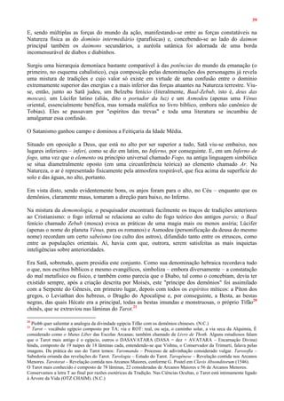 39
E, sendo múltiplas as forças do mundo da ação, manifestando-se entre as forças constatáveis na
Natureza física as do domínio intermediário (parafísicas) e, concebendo-se ao lado do daimon
principal também os daimons secundários, a auréola satânica foi adornada de uma borda
incomensurável de diabos e diabinhos.
Surgiu uma hierarquia demoníaca bastante comparável à das potências do mundo da emanação (o
primeiro, no esquema cabalístico), cuja composição pelas denominações dos personagens já revela
uma mistura de tradições e cujo valor só existe em virtude de uma confusão entre o domínio
extremamente superior das energias e a mais inferior das forças atuantes na Natureza terrestre. Viu-
se, então, junto ao Satã judeu, um Belzebu fenício (literalmente, Baal-Zebub, isto é, deus das
moscas), um Lúcifer latino (aliás, dito o portador da luz) e um Asmodeu (apenas uma Vênus
oriental, essencialmente benéfica, mas tornada maléfica no livro bíblico, embora não canônico de
Tobias). Eles se passavam por "espíritos das trevas" e toda uma literatura se incumbiu de
amalgamar essa confusão.
O Satanismo ganhou campo e dominou a Feitiçaria da Idade Média.
Situado em oposição a Deus, que está no alto por ser superior a tudo, Satã viu-se embaixo, nos
lugares inferiores – inferi, como se diz em latim, no Inferno, por conseguinte. E, em um Inferno de
fogo, uma vez que o elemento ou princípio universal chamado Fogo, na antiga linguagem simbólica
se situa diametralmente oposto (em uma circunferência teórica) ao elemento chamado Ar. Na
Natureza, o ar é representado fisicamente pela atmosfera respirável, que fica acima da superfície do
solo e das águas, no alto, portanto.
Em vista disto, sendo evidentemente bons, os anjos foram para o alto, no Céu – enquanto que os
demônios, claramente maus, tomaram a direção para baixo, no Inferno.
Na mistura da demonologia, o pesquisador encontrará facilmente os traços de tradições anteriores
ao Cristianismo: o fogo infernal se relaciona ao culto do fogo teórico dos antigos parsis; o Baal
fenício chamado Zebub (mosca) evoca as práticas de uma magia mais ou menos assíria; Lúcifer
(apenas o nome do planeta Vênus, para os romanos) e Asmodeu (personificação da deusa do mesmo
nome) recordam um certo sabeísmo (ou culto dos astros), difundido tanto entre os etruscos, como
entre as populações orientais. Aí, havia com que, outrora, serem satisfeitas as mais inquietas
inteligências sobre anterioridades.
Era Satã, sobretudo, quem presidia este conjunto. Como sua denominação hebraica recordava tudo
o que, nos escritos bíblicos e mesmo evangélicos, simboliza – embora diversamente – a constatação
do mal metafísico ou físico, e também como parecia que o Diabo, tal como o concebiam, devia ter
existido sempre, após a criação descrita por Moisés, este "príncipe dos demônios" foi assimilado
com a Serpente do Gênesis, em primeiro lugar, depois com todos os espíritos míticos: a Píton dos
gregos, o Leviathan dos hebreus, o Dragão do Apocalipse e, por conseguinte, a Besta, as bestas
negras, das quais Hécate era a principal, todas as bestas imundas e monstruosas, o próprio Tífão20
chinês, que se extraviou nas lâminas do Tarot.21
20
Piobb quer salientar a analogia da divindade egípcia Tifão com os demônios chineses. (N.C.)
21
Tarot – vocábulo egípcio composto por TA: via e ROT: real, ou seja, o caminho solar, a via seca da Alquimia, É
considerado como o Mutus Liber das Escolas Arcanas; também chamado de Livro de Thoth. Alguns estudiosos falam
que o Tarot mais antigo é o egípcio, outros o DASAVATARA (DASA = dez + AVATARA – Encarnação Divina)
hindu, composto de 19 naipes de 18 lâminas cada, entendendo-se que Vishnu, o Conservador da Trimurti, falava pelas
imagens. Da prática do uso do Tarot temos: Taromanda – Processo de adivinhação considerado vulgar. Tarosofla –
Sabedoria oriunda das revelações do Tarot. Tarologia – Estudo do Tarot. Tarogênese – Revelação contida nos Arcanos
Menores. Tarotorat – Revelação contida nos Arcanos Maiores, conforme G. Postel em Clavis Absonditorum (1546).
O Tarot mais conhecido é composto de 78 lâminas, 22 consideradas de Arcanos Maiores e 56 de Arcanos Menores.
Conservamos a letra T ao final por razões esotéricas da Tradição. Nas Ciências Ocultas, o Tarot está intimamente ligado
à Árvore da Vida (OTZ CHAIM). (N.C.)
 