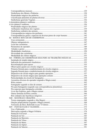 4
Correspondências musicais..........................................................................................................129
Simbolismo dos Metais e Pedrarias .............................................................................................130
Propriedades mágicas das pedrarias.............................................................................................132
Classificação planetária de plantas diversas ................................................................................133
Simbolismo geral dos Vegetais....................................................................................................136
A dormideira (planta) é emblema ....................................................................................................136
A íris (planta) é emblema.................................................................................................................136
Propriedades mágicas das plantas................................................................................................137
Atribuições ritualísticas dos vegetais...........................................................................................139
Simbolismo ordinário dos animais...............................................................................................140
Correspondências mágicas dos perfumes ....................................................................................141
Correspondências gerais e especiais de diversas partes do corpo humano..................................142
XI – RITOS E RITUAIS DE CERIMONIAS .................................................................................145
Usos cerimoniais..........................................................................................................................145
Objetos indispensáveis.................................................................................................................147
Local das cerimônias....................................................................................................................147
Paramentos do operador...............................................................................................................148
Atitudes e gestos ..........................................................................................................................149
Modalidades ritualísticas..............................................................................................................150
Diversidade das cerimônias .........................................................................................................151
Modalidade dos efeitos mágicos..................................................................................................153
XII – FÓRMULAS CERIMONIAIS SEGUNDO AS TRADIÇÕES MÁGICAS..........................154
Instalação do templo mágico........................................................................................................155
Indicação dos paramentos ritualísticos ........................................................................................155
Recomendações para operar.........................................................................................................155
Observações quanto aos círculos mágicos...................................................................................155
Primeira fórmula para o estabelecimento de círculos mágicos....................................................156
Segunda fórmula para o estabelecimento de círculos mágicos....................................................157
Dispositivo do círculo mágico para grandes operações...............................................................157
Dispositivo do círculo mágico para operações comuns...............................................................158
Particularidades do círculo de fumigações...................................................................................159
Acessórios diversos do operador (segundo a Magia exata) .........................................................160
Ritos comuns................................................................................................................................162
Fumigações segundo os dias da semana ......................................................................................163
Pós para fumigações (segundo suas correspondências planetárias).............................................163
Pós especiais para fumigações coloridas .....................................................................................165
Livro dos Espíritos, para a Magia comum ...................................................................................166
Outras fórmulas de Ritos comuns................................................................................................166
Rito ordinário dos Sacrifícios religiosos......................................................................................167
XIII – MANTRAS E ORAÇÕES....................................................................................................168
Textos empregados (segundo a Alta Magia)................................................................................168
Orações propiciatórias (segundo a Magia comum)......................................................................169
Versículos de Davi, Referindo-se aos 72 Gênios.........................................................................172
XIV – PANTÁCULOS E TALISMÃS............................................................................................173
Uso e Fabricação..........................................................................................................................174
Derivações segundo a Magia Utilitária........................................................................................178
Pantáculo Universal .....................................................................................................................183
Pantáculo do Sol...........................................................................................................................183
Pantáculo de Mercúrio .................................................................................................................185
Pantáculo de Vênus......................................................................................................................186
Pantáculo de Marte.......................................................................................................................187
Pantáculo de Júpiter .....................................................................................................................189
Pantáculo de Saturno....................................................................................................................191
 