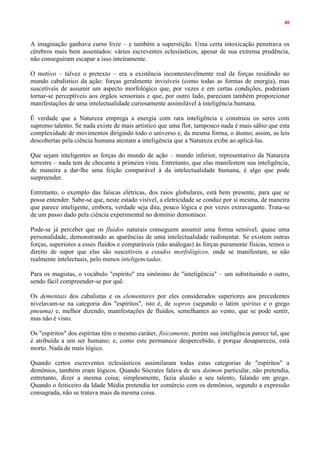 40
A imaginação ganhava curso livre – e também a superstição. Uma certa intoxicação penetrava os
cérebros mais bem assentados: vários escreventes eclesiásticos, apesar de sua extrema prudência,
não conseguiram escapar a isso inteiramente.
O motivo – talvez o pretexto – era a existência incontestavelmente real de forças residindo no
mundo cabalístico da ação: forças geralmente invisíveis (como todas as formas de energia), mas
suscetíveis de assumir um aspecto morfológico que, por vezes e em certas condições, poderiam
tornar-se perceptíveis aos órgãos sensoriais e que, por outro lado, pareciam também proporcionar
manifestações de uma intelectualidade curiosamente assimilável à inteligência humana.
É verdade que a Natureza emprega a energia com rara inteligência e construiu os seres com
supremo talento. Se nada existe de mais artístico que uma flor, tampouco nada é mais sábio que esta
complexidade de movimentos dirigindo todo o universo e, da mesma forma, o átomo; assim, as leis
descobertas pela ciência humana atestam a inteligência que a Natureza exibe ao aplicá-las.
Que sejam inteligentes as forças do mundo de ação – mundo inferior, representativo da Natureza
terrestre – nada tem de chocante à primeira vista. Entretanto, que elas manifestem sua inteligência,
de maneira a dar-lhe uma feição comparável à da intelectualidade humana, é algo que pode
surpreender.
Entretanto, o exemplo das faíscas elétricas, dos raios globulares, está bem presente, para que se
possa entender. Sabe-se que, neste estado visível, a eletricidade se conduz por si mesma, de maneira
que parece inteligente, embora, verdade seja dita, pouco lógica e por vezes extravagante. Trata-se
de um passo dado pela ciência experimental no domínio demoníaco.
Pode-se já perceber que os fluidos naturais conseguem assumir uma forma sensível, quase uma
personalidade, demonstrando as aparências de uma intelectualidade rudimentar. Se existem outras
forças, superiores a esses fluidos e comparáveis (não análogas) às forças puramente físicas, temos o
direito de supor que elas são suscetíveis a estados morfológicos, onde se manifestam, se não
realmente intelectuais, pelo menos inteligenciadas.
Para os magistas, o vocábulo "espírito" era sinônimo de "inteligência" – um substituindo o outro,
sendo fácil compreender-se por quê.
Os dementais dos cabalistas e os elementares por eles considerados superiores aos precedentes
nivelavam-se na categoria dos "espíritos", isto é, de sopros (segundo o latim spiritus e o grego
pneuma) e, melhor dizendo, manifestações de fluidos, semelhantes ao vento, que se pode sentir,
mas não é visto.
Os "espíritos" dos espíritas têm o mesmo caráter, fisicamente, porém sua inteligência parece tal, que
é atribuída a um ser humano; e, como este permanece despercebido, é porque desapareceu, está
morto. Nada de mais lógico.
Quando certos escreventes eclesiásticos assimilaram todas estas categorias de "espíritos" a
demônios, também eram lógicos. Quando Sócrates falava de seu daimon particular, não pretendia,
entretanto, dizer a mesma coisa; simplesmente, fazia alusão a seu talento, falando em grego.
Quando o feiticeiro da Idade Média pretendia ter comércio com os demônios, segundo a expressão
consagrada, não se tratava mais da mesma coisa.
 
