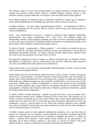 42
Não obstante, pode-se ver que esses mesmos objetos, em regiões diferentes, ostentam inscrições
traçadas em caracteres árabes, hindus, chineses e também egípcios, fenícios, assírios e, mais
raramente, latinos ou gregos (ainda que, em coleções, exista um grande número deste gênero).
Se os objetos mágicos, na Europa de após Cristianismo, assumiram o aspecto que se constata, a
razão reside principalmente na comodidade que, para tanto, oferece a feição dos hebreus.
O alfabeto hebraico – tal como ainda é tipograficamente utilizado – foi imaginado por Esdras e,
realmente, desenhado por ele no início. Data do século V antes de nossa era, sendo posterior ao
cativeiro da Babilônia.
Antes – isto é, anteriormente ao cativeiro – os judeus se valeram de outros alfabetos, modificados
sucessivamente, mas sempre comportando vinte e duas letras. Tais alfabetos antigos são
denominados simbólicos pelos magistas ocidentais, que deles se serviam sobretudo para reproduzir
as chaves que, para eles próprios, constituíam símbolos mnemônicos. Por deformação gráfica, estes
deram lugar a outros alfabetos, em geral denominados mágicos.
As letras de Esdras – representando o "hebreu quadrado" – são iniciáticas no sentido de que seu
desenho é tirado de uma figura geométrica altamente secreta, cuja explicação se situa na base do
ensinamento denominado Iniciação. Até agora, contudo, buscador algum jamais suspeitou desse
fato e talvez esta seja a primeira vez em que é lícito revelá-lo.
Essa figura foi conhecida em todos os tempos e as últimas escavações que, nos arredores de Susa,
descobriram a existência dos sumérios, demonstraram que esse povo antigo não apenas apreciava
seu valor, mas também sabia como aplicá-la convenientemente.
Esdras soube como se servir da mesma, decompondo-a habilidosamente, de modo a extrair os vinte
e dois caracteres do quadrado hebreu.
Algum tempo antes da morte de Maomé, quando foi preciso coligir o Corão, os árabes inventaram a
escrita Dzem, a qual reproduz os mesmos caracteres, embora apresentando uma certa fantasia de
traçado, que os torna irreconhecíveis. Isto nos faz pensar que, na época, os árabes não estavam tão
distanciados da verdadeira iniciação que somos incitados a atribuir-lhes; e que existe, para o Corão,
como para a Bíblia, para os Vedas, os Upanishads e o Zend-Avesta, uma gnose que, repousando
sobre os mesmos princípios que a gnose hebraica, nos permite descobrir seu esoterismo. Alguns
pesquisadores o intuíram, mas foram desviados para as hipóteses geralmente doutrinárias, quando
na verdade se trata de pura criptografia.
A Cabala, embora evitando mencionar o segredo da grafia das letras, revela no entanto que a
essência da gnose repousa sobre o alfabeto composto de vinte e duas letras. São Jerônimo, em seu
Prefácio Galeático à tradução que fez dos escritos bíblicos para o latim, chama deliberadamente a
atenção para este número de letras e acrescenta que, para conveniente disposição dos textos que
constituem o canônico, é preciso referir-se a ele. Então, São Jerônimo conhecia a gnose. Quando,
mais tarde, foi atribuída à Vulgata todo o seu valor preferencial, tal fato deve ter sido recordado, no
curso de discussões durante os concílios.
A Cabala, contudo, parece ter sido conhecida também pelos apóstolos, sem o que São João não
poderia ser o signatário de seu Evangelho e, menos ainda de seu Apocalipse. Tampouco São Paulo
poderia ter escrito algumas de suas Epístolas, sobretudo as dirigidas aos hebreus. A Cabala, no
entanto – anônima como doutrina e como sistema, porém rabínica em sua apresentação – foi
denegrida, não só pelos escritores católicos e, mais tarde, no Concilio de Trento, como pelos
rabinos modernos, os quais a consideram tão-somente uma fantasia da Idade Média.
 
