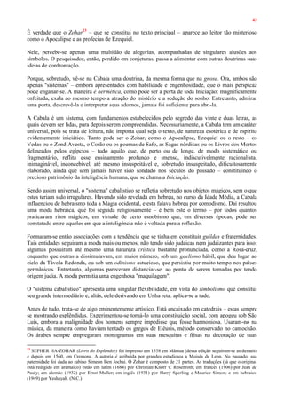 43
É verdade que o Zohar23
– que se constitui no texto principal – aparece ao leitor tão misterioso
como o Apocalipse e as profecias de Ezequiel.
Nele, percebe-se apenas uma multidão de alegorias, acompanhadas de singulares alusões aos
símbolos. O pesquisador, então, perdido em conjeturas, passa a alimentar com outras doutrinas suas
ideias de confrontação.
Porque, sobretudo, vê-se na Cabala uma doutrina, da mesma forma que na gnose. Ora, ambos são
apenas "sistemas" – embora apresentados com habilidade e engenhosidade, que o mais perspicaz
pode enganar-se. A maneira é hermética, como pode ser a porta de toda Iniciação: magnificamente
enfeitada, exala ao mesmo tempo a atração do mistério e a sedução do sonho. Entretanto, admirar
uma porta, descrevê-la e interpretar seus adornos, jamais foi suficiente para abri-la.
A Cabala é um sistema, com fundamentos estabelecidos pelo segredo das vinte e duas letras, as
quais devem ser lidas, para depois serem compreendidas. Necessariamente, a Cabala tem um caráter
universal, pois se trata de leitura, não importa qual seja o texto, de natureza esotérica e de espírito
evidentemente iniciático. Tanto pode ser o Zohar, como o Apocalipse, Ezequiel ou o resto – os
Vedas ou o Zend-Avesta, o Corão ou os poemas de Safo, as Sagas nórdicas ou os Livros dos Mortos
delineados pelos egípcios – tudo aquilo que, de perto ou de longe, de modo sistemático ou
fragmentário, reflita esse ensinamento profundo e imenso, indiscutivelmente racionalista,
inimaginável, inconcebível, até mesmo insuspeitável e, sobretudo insuspeitado, dificultosamente
elaborado, ainda que sem jamais haver sido sondado nos séculos do passado – constituindo o
precioso patrimônio da inteligência humana, que se chama a Iniciação.
Sendo assim universal, o "sistema" cabalístico se refletia sobretudo nos objetos mágicos, sem o que
estes teriam sido irregulares. Havendo sido revelada em hebreu, no curso da Idade Média, a Cabala
influenciou de hebraísmo toda a Magia ocidental, e esta falava hebreu por comodismo. Daí resultou
uma moda hebraica, que foi seguida religiosamente – é bem este o termo – por todos quantos
praticavam ritos mágicos, em virtude de certo esnobismo que, em diversas épocas, pode ser
constatado entre aqueles em que a inteligência não é voltada para a reflexão.
Formaram-se então associações com a tendência que se tinha em constituir guildas e fraternidades.
Tais entidades seguiram a moda mais ou menos, não tendo sido judaicas nem judaizantes para isso;
algumas possuíram até mesmo uma natureza crística bastante pronunciada, como a Rosa-cruz,
enquanto que outras a dissimulavam, em maior número, sob um gaelismo hábil, que deu lugar ao
ciclo da Távola Redonda, ou sob um odinismo astucioso, que persistiu por muito tempo nos países
germânicos. Entretanto, algumas pareceram distanciar-se, ao ponto de serem tomadas por tendo
origem judia. A moda permitia uma engenhosa "maquilagem".
O "sistema cabalístico" apresenta uma singular flexibilidade, em vista do simbolismo que constitui
seu grande intermediário e, aliás, dele derivando em Unha reta: aplica-se a tudo.
Antes de tudo, trata-se de algo eminentemente artístico. Está encaixado em catedrais – estas sempre
se mostrando esplêndidas. Experimentou-se torná-lo uma constituição social, com apogeu sob São
Luís, embora a malignidade dos homens sempre impedisse que fosse harmoniosa. Usaram-no na
música, da maneira como haviam tentado os gregos de Elêusis, método conservado no cantochão.
Os árabes sempre empregaram monogramas em suas mesquitas e frisas na decoração de suas
23
SEPHER HA-ZOHAR (Livro do Esplendor) foi impresso em 1558 em Mântua (dessa edição seguiram-se as demais)
e depois em 1560, em Cremona. A autoria é atribuída por grandes estudiosos a Moisés de Leon. No passado, sua
paternidade foi dada ao rabino Simeon Ben Jochai. O Zohar é composto de 21 partes. As traduções (já que o original
está redigido em aramaico) estão em latim (1684) por Christian Knorr v. Rosenroth; em francês (1906) por Jean de
Pauly; em alemão (1932) por Ernst Muller; em inglês (1931) por Harry Sperling e Maurice Simon; e em hebraico
(1949) por Yeshayah. (N.C.)
 