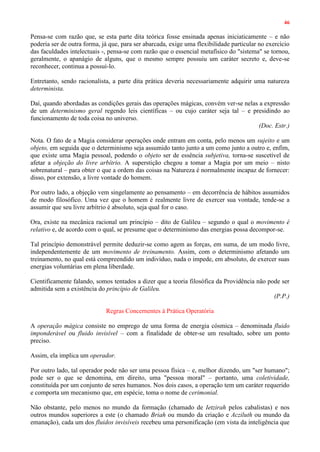 46
Pensa-se com razão que, se esta parte dita teórica fosse ensinada apenas iniciaticamente – e não
poderia ser de outra forma, já que, para ser abarcada, exige uma flexibilidade particular no exercício
das faculdades intelectuais -, pensa-se com razão que o essencial metafísico do "sistema" se tornou,
geralmente, o apanágio de alguns, que o mesmo sempre possuiu um caráter secreto e, deve-se
reconhecer, continua a possuí-lo.
Entretanto, sendo racionalista, a parte dita prática deveria necessariamente adquirir uma natureza
determinista.
Daí, quando abordadas as condições gerais das operações mágicas, convém ver-se nelas a expressão
de um determinismo geral regendo leis científicas – ou cujo caráter seja tal – e presidindo ao
funcionamento de toda coisa no universo.
(Doc. Estr.)
Nota. O fato de a Magia considerar operações onde entram em conta, pelo menos um sujeito e um
objeto, em seguida que o determinismo seja assumido tanto junto a um como junto a outro e, enfim,
que existe uma Magia pessoal, podendo o objeto ser de essência subjetiva, torna-se suscetível de
afetar a objeção do livre arbítrio. A superstição chegou a tomar a Magia por um meio – nisto
sobrenatural – para obter o que a ordem das coisas na Natureza é normalmente incapaz de fornecer:
disso, por extensão, a livre vontade do homem.
Por outro lado, a objeção vem singelamente ao pensamento – em decorrência de hábitos assumidos
de modo filosófico. Uma vez que o homem é realmente livre de exercer sua vontade, tende-se a
assumir que seu livre arbítrio é absoluto, seja qual for o caso.
Ora, existe na mecânica racional um princípio – dito de Galileu – segundo o qual o movimento é
relativo e, de acordo com o qual, se presume que o determinismo das energias possa decompor-se.
Tal princípio demonstrável permite deduzir-se como agem as forças, em suma, de um modo livre,
independentemente de um movimento de treinamento. Assim, com o determinismo afetando um
treinamento, no qual está compreendido um indivíduo, nada o impede, em absoluto, de exercer suas
energias voluntárias em plena liberdade.
Cientificamente falando, somos tentados a dizer que a teoria filosófica da Providência não pode ser
admitida sem a existência do princípio de Galileu.
(P.P.)
Regras Concernentes à Prática Operatória
A operação mágica consiste no emprego de uma forma de energia cósmica – denominada fluido
imponderável ou fluido invisível – com a finalidade de obter-se um resultado, sobre um ponto
preciso.
Assim, ela implica um operador.
Por outro lado, tal operador pode não ser uma pessoa física – e, melhor dizendo, um "ser humano";
pode ser o que se denomina, em direito, uma "pessoa moral" – portanto, uma coletividade,
constituída por um conjunto de seres humanos. Nos dois casos, a operação tem um caráter requerido
e comporta um mecanismo que, em espécie, toma o nome de cerimonial.
Não obstante, pelo menos no mundo da formação (chamado de Ietzirah pelos cabalistas) e nos
outros mundos superiores a este (o chamado Briah ou mundo da criação e Acziluth ou mundo da
emanação), cada um dos fluidos invisíveis recebeu uma personificação (em vista da inteligência que
 