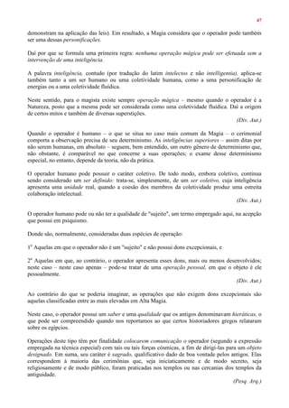 47
demonstram na aplicação das leis). Em resultado, a Magia considera que o operador pode também
ser uma dessas personificações.
Daí por que se formula uma primeira regra: nenhuma operação mágica pode ser efetuada sem a
intervenção de uma inteligência.
A palavra inteligência, contudo (por tradução do latim intelectos e não intelligentia), aplica-se
também tanto a um ser humano ou uma coletividade humana, como a uma personificação de
energias ou a uma coletividade fluídica.
Neste sentido, para o magista existe sempre operação mágica – mesmo quando o operador é a
Natureza, posto que a mesma pode ser considerada como uma coletividade fluídica. Daí a origem
de certos mitos e também de diversas superstições.
(Div. Aut.)
Quando o operador é humano – o que se situa no caso mais comum da Magia – o cerimonial
comporta a observação precisa de seu determinismo. As inteligências superiores – assim ditas por
não serem humanas, em absoluto – seguem, bem entendido, um outro gênero de determinismo que,
não obstante, é comparável no que concerne a suas operações; o exame desse determinismo
especial, no entanto, depende da teoria, não da prática.
O operador humano pode possuir o caráter coletivo. De todo modo, embora coletivo, continua
sendo considerado um ser definido: trata-se, simplesmente, de um ser coletivo, cuja inteligência
apresenta uma unidade real, quando a coesão dos membros da coletividade produz uma estreita
colaboração intelectual.
(Div. Aut.)
O operador humano pode ou não ter a qualidade de "sujeito", um termo empregado aqui, na acepção
que possui em psiquismo.
Donde são, normalmente, consideradas duas espécies de operação:
1a
Aquelas em que o operador não é um "sujeito" e não possui dons excepcionais, e
2a
Aquelas em que, ao contrário, o operador apresenta esses dons, mais ou menos desenvolvidos;
neste caso – neste caso apenas – pode-se tratar de uma operação pessoal, em que o objeto é ele
pessoalmente.
(Div. Aut.)
Ao contrário do que se poderia imaginar, as operações que não exigem dons excepcionais são
aquelas classificadas entre as mais elevadas em Alta Magia.
Neste caso, o operador possui um saber e uma qualidade que os antigos denominavam hieráticas, o
que pode ser compreendido quando nos reportamos ao que certos historiadores gregos relataram
sobre os egípcios.
Operações deste tipo têm por finalidade colocarem comunicação o operador (segundo a expressão
empregada na técnica especial) com tais ou tais forças cósmicas, a fim de dirigi-las para um objeto
designado. Em suma, seu caráter é sagrado, qualificativo dado de boa vontade pelos antigos. Elas
correspondem à maioria das cerimônias que, seja iniciaticamente e de modo secreto, seja
religiosamente e de modo público, foram praticadas nos templos ou nas cercanias dos templos da
antiguidade.
(Pesq. Arq.)
 