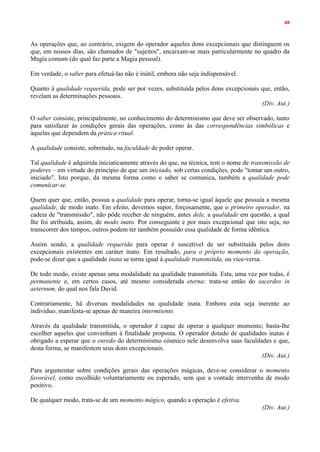 48
As operações que, ao contrário, exigem do operador aqueles dons excepcionais que distinguem os
que, em nossos dias, são chamados de "sujeitos", encaixam-se mais particularmente no quadro da
Magia comum (do qual faz parte a Magia pessoal).
Em verdade, o saber para efetuá-las não é inútil, embora não seja indispensável.
Quanto à qualidade requerida, pode ser por vezes, substituída pelos dons excepcionais que, então,
revelam as determinações pessoais.
(Div. Aut.)
O saber consiste, principalmente, no conhecimento do determinismo que deve ser observado, tanto
para satisfazer às condições gerais das operações, como às das correspondências simbólicas e
àquelas que dependem da prática ritual.
A qualidade consiste, sobretudo, na faculdade de poder operar.
Tal qualidade é adquirida iniciaticamente através do que, na técnica, tem o nome de transmissão de
poderes – em virtude do princípio de que um iniciado, sob certas condições, pode "tomar um outro,
iniciado". Isto porque, da mesma forma como o saber se comunica, também a qualidade pode
comunicar-se.
Quem quer que, então, possua a qualidade para operar, torna-se igual àquele que possuía a mesma
qualidade, de modo inato. Em efeito, devemos supor, forçosamente, que o primeiro operador, na
cadeia de "transmissão", não pôde receber de ninguém, antes dele, a qualidade em questão, a qual
lhe foi atribuída, assim, de modo inato. Por conseguinte e por mais excepcional que isto seja, no
transcorrer dos tempos, outros podem ter também possuído essa qualidade de forma idêntica.
Assim sendo, a qualidade requerida para operar é suscetível de ser substituída pelos dons
excepcionais existentes em caráter inato. Em resultado, para o próprio momento da operação,
pode-se dizer que a qualidade inata se torna igual à qualidade transmitida, ou vice-versa.
De todo modo, existe apenas uma modalidade na qualidade transmitida. Esta, uma vez por todas, é
permanente e, em certos casos, até mesmo considerada eterna: trata-se então do sacerdos in
aeternum, do qual nos fala David.
Contrariamente, há diversas modalidades na qualidade inata. Embora esta seja inerente ao
indivíduo, manifesta-se apenas de maneira intermitente.
Através da qualidade transmitida, o operador é capaz de operar a qualquer momento; basta-lhe
escolher aqueles que convenham à finalidade proposta. O operador dotado de qualidades inatas é
obrigado a esperar que o enredo do determinismo cósmico nele desenvolva suas faculdades e que,
desta forma, se manifestem seus dons excepcionais.
(Div. Aut.)
Para argumentar sobre condições gerais das operações mágicas, deve-se considerar o momento
favorável, como escolhido voluntariamente ou esperado, sem que a vontade intervenha de modo
positivo.
De qualquer modo, trata-se de um momento mágico, quando a operação é efetiva.
(Div. Aut.)
 