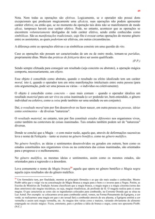 49
Nota. Nem todas as operações são efetivas. Logicamente, se o operador não possui dons
excepcionais que produzam magicamente uma eficácia, suas operações não podem apresentar
caráter efetivo; ou então que, se no momento da operação tais dons não se manifestarem de modo
eficaz, tampouco haverá esse caráter efetivo. Pode, no entanto, acontecer que as operações se
encontrem voluntariamente desligadas de todo caráter efetivo, sendo então conhecidas como
simbólicas. São as manifestações tradicionais, cujo fito é evocar certas operações do mesmo gênero
entre os assistentes, as quais poderiam ser efetivas, em outras circunstâncias.
A diferença entre as operações efetivas e as simbólicas consiste em uma questão de rito.
Caso as operações não possam ser caracterizadas de um ou de outro modo, tornam-se paródias,
propriamente ditas. Muito das práticas de feitiçaria deve ser assim qualificado.
(P.P.)
Sendo sempre efetuada para conseguir um resultado (seja concreto ou abstrato), a operação mágica
comporta, necessariamente, um objeto.
Esse objeto é concebido como abstrato, quando o resultado ou efeito idealizado tem um caráter
moral, isto é, quando o operador tem em mira manifestações intelectuais entre outra pessoa (para
esta argumentação, pode ser uma pessoa ou várias – o indivíduo ou coletivamente).
O objeto é concebido como concreto – caso mais comum – quando o operador idealiza um
resultado material para um ser vivo ou coisa inanimada (o ser podendo ter, bem entendido, o gênero
individual ou coletivo, como a coisa pode também ser uma unidade ou um conjunto).
Daí, o resultado moral tem por fim desenvolver ou fazer nascer, em outra pessoa ou pessoas, ideias
como sentimentos – de diversas "naturezas".
O resultado material, no entanto, tem por fim constituir estados diferentes nos organismos vivos,
como também na contextura de coisas inanimadas. Tais estados também podem ser de "naturezas"
diversas.
Donde se conclui que a Magia – e com maior razão, aquela que, através de deformações sucessivas
leva o nome de Feitiçaria – tanto se exerce no gênero benéfico, como no gênero maléfico.
No gênero benéfico, as ideias e sentimentos desenvolvidos ou gerados em outrem, bem como os
estados constituídos nos organismos vivos ou na contextura das coisas inanimadas, são orientados
para o progresso e o melhoramento.
No gênero maléfico, as mesmas ideias e sentimentos, assim como os mesmos estados, são
orientados para a regressão e a desordem.
Leva comumente o nome de Magia branca24
aquela que opera no gênero benéfico e Magia negra
aquela cujos resultados são do gênero maléfico.
24
Um formulário tem, por finalidade, mostrar as principais fórmulas e as que são mais usadas e conhecidas. Mestre
Piobb sabia que o vulgo via na conceituação de Magia Branca a magia para o bem e o inverso para a Negra. Porém, as
Escolas de Mistérios da Tradição Arcana classificam que a magia branca, a magia negra e a magia cinzenta (soma das
duas anteriores) são magias iniciáticas, ou seja, magias ritualísticas, de profissão de fé. O magjsta realiza para si essas
magias. O que caracteriza as cores são os ingredientes colocados para combustão, na Corrente Orenda que se situa na
Luz Astral. Por exemplo: se colocarmos ervas para combustão astral, vemos, na Forma-Pensamento da Egrégora, a cor
verde; se realizarmos uma magia em que o ato sexual fará a combustão através de seu plasma, a Egrégora emitirá a cor
vermelha e assim será magia vermelha, etc. As magias têm várias cores e matizes, variando obviamente do alimento
empregado no círculo mágico. Ficou, entretanto, para o profano a idéia de branca e negra, como nos apresenta Piobb.
(N.C.)
 