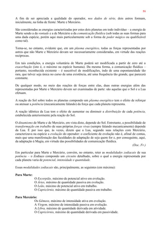 51
A fim de ser apreciada a qualidade do operador, nos dados de série, dois astros formam,
inicialmente, na linha de frente: Marte e Mercúrio.
São consideradas as energias caracterizadas por estes dois planetas em todo indivíduo – a energia de
Marte sendo a da vontade e a de Mercúrio a da comunicação fluídica (sob todas as suas formas para
uma dada espécie, porém aqui mais particularmente sob a forma de poder mágico ou qualificável
como tal).
Torna-se, no entanto, evidente que, em um plasma energético, todas as forças representadas por
astros que não Marte e Mercúrio devam ser necessariamente consideradas, em virtude das reações
recíprocas.
Em tais condições, a energia voluntária de Marte poderá ser modificada a partir de zero até a
exacerbação (isto é, o máximo na espécie humana). Da mesma forma, a comunicação fluídica –
portanto, reconhecida existente – é suscetível de modificações, indo de uma espontaneidade tão
rara, que talvez seja única no curso de uma existência, até uma frequência tão grande, que parecerá
constante.
De qualquer modo, no meio das reações de forças entre elas, duas outras energias além das
representadas por Marte e Mercúrio devem ser examinadas de parte: são aquelas que o Sol e a Lua
efetuam.
A reação do Sol sobre todos os planetas compondo um plasma energético tem o efeito de reforçar
ou atenuar a potência (mecanicamente falando) da força que cada planeta representa.
A reação idêntica da Lua tem o efeito de aumentar ou diminuir a distribuição de cada potência,
estabelecida anteriormente pela reação do Sol.
O dinamismo de Marte e de Mercúrio, em vista disto, depende do Sol. Entretanto, a possibilidade de
transformação em trabalho de suas próprias forças vivas (sempre falando mecanicamente) depende
da Lua. É por isso que, às vezes, dizem que a Lua, segundo suas relações com Mercúrio,
caracterizava na espécie a evolução do operador: o coeficiente de evolução não é, afinal de contas,
mais que uma manifestação das faculdades de adaptação de seja quem for e, por conseguinte, aqui,
da adaptação à Magia, em virtude das possibilidades de comunicação fluídica.
(Doc. Fr.)
Em particular para Marte e Mercúrio, convém, no entanto, reter as modalidades zodiacais de sua
potência – o Zodíaco compondo um circuito detalhado, sobre o qual a energia representada por
cada planeta varia de potencial, intensidade e quantidade.
Essas modalidades zodiacais são, principalmente, as seguintes (em máxima):
Para Marte:
O Escorpião, máximo de potencial ativo em evolução.
O Áries, máximo de quantidade passiva em evolução.
O Leão, máximo de potencial ativo em trabalho.
O Capricórnio, máximo de quantidade passiva em trabalho.
Para Mercúrio:
Os Gêmeos, máximo de intensidade ativa em evolução.
A Virgem, máximo de intensidade passiva em evolução.
A Libra, máximo de quantidade derivada em atividade.
O Capricórnio, máximo de quantidade derivada em passividade.
 