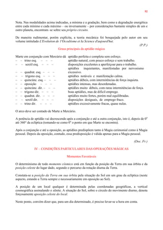 52
Nota. Nas modalidades acima indicadas, a mínima e a gradação, bem como a degradação energética
entre cada mínimo e cada máximo – ou inversamente – por considerações bastante simples de um e
outro planeta, encontram–se sobre seu próprio circuito.
De maneira rudimentar, porém explícita, a teoria mecânica foi bosquejada pelo autor em seu
volume intitulado L'Evolution de 1'Occultisme et Ia Science d'aujourd'hui.
(P.P.)
Graus principais da aptidão mágica
Marte em conjunção com Mercúrio dá aptidão perfeita e completa sem esforço.
– – trino esq. – – – aptidão natural, com pouco esforço e sem trabalho.
– – sextil esq. – – – disposições excelentes a aperfeiçoar para o trabalho.
– – quadrat. esq. – – –
aptidões inquietantes, manifestadas por nervosismo
excessivo.
– – trígono esq. – – – aptidões notáveis e manifestação calma.
– – quincúnc. esq. – – – aptidões débeis, com intermitências de força inquieta.
– – oposição – – – aptidões intensas, mas desordenadas.
– – quincúnc. dir. – – – aptidões muito débeis, com raras intermitências de força.
– – trígono dir. – – – boas aptidões, mas de difícil emprego.
– – quadrat. dir. – – – aptidões muito fortes, porém mal equilibradas.
– – sextil dir. – – – disposições desiguais, de emprego fraco.
– – trino dir. – – – aptidões excessivamente fracas, quase nulas.
O arco deve ser contado de Marte a Mercúrio.
A potência de aptidão vai decrescendo após a conjunção e até a outra conjunção, isto é, depois de 0o
até 360° da eclíptica (tomando-se como 0o
o ponto em que Marte se encontra).
Após a conjunção e até a oposição, as aptidões predispõem tanto à Magia cerimonial como à Magia
pessoal. Depois da oposição, contudo, essa predisposição é válida apenas para a Magia pessoal.
(Doc. Fr.)
IV – CONDIÇÕES PARTICULARES DAS OPERAÇÕES MÁGICAS
Momentos Favoráveis
O determinismo de todo momento cósmico está em função da posição da Terra em sua órbita e da
posição celeste do lugar dado, segundo o percurso da rotação diurna da Terra.
Constata-se a posição da Terra em sua órbita pela situação do Sol em um grau da eclíptica (neste
aspecto, estando a Terra sempre e necessariamente em oposição ao Sol).
A posição de um local qualquer é determinada pelas coordenadas geográficas, a vertical
cosmográfica assinalando o zênite. A situação do Sol, sobre o círculo do movimento diurno, denota
forçosamente aposição celeste do local.
Neste ponto, convém dizer que, para um dia determinado, é preciso levar-se a hora em conta.
 