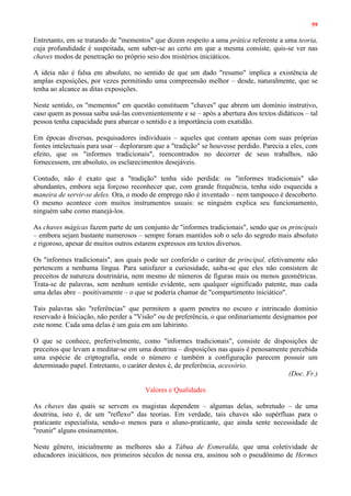 59
Entretanto, em se tratando de "mementos" que dizem respeito a uma prática referente a uma teoria,
cuja profundidade é suspeitada, sem saber-se ao certo em que a mesma consiste, quis-se ver nas
chaves modos de penetração no próprio seio dos mistérios iniciáticos.
A ideia não é falsa em absoluto, no sentido de que um dado "resumo" implica a existência de
amplas exposições, por vezes permitindo uma compreensão melhor – desde, naturalmente, que se
tenha ao alcance as ditas exposições.
Neste sentido, os "mementos" em questão constituem "chaves" que abrem um domínio instrutivo,
caso quem as possua saiba usá-las convenientemente e se – após a abertura dos textos didáticos – tal
pessoa tenha capacidade para abarcar o sentido e a importância com exatidão.
Em épocas diversas, pesquisadores individuais – aqueles que contam apenas com suas próprias
fontes intelectuais para usar – deploraram que a "tradição" se houvesse perdido. Parecia a eles, com
efeito, que os "informes tradicionais", reencontrados no decorrer de seus trabalhos, não
fornecessem, em absoluto, os esclarecimentos desejáveis.
Contudo, não é exato que a "tradição" tenha sido perdida: os "informes tradicionais" são
abundantes, embora seja forçoso reconhecer que, com grande frequência, tenha sido esquecida a
maneira de servir-se deles. Ora, o modo de emprego não é inventado – nem tampouco é descoberto.
O mesmo acontece com muitos instrumentos usuais: se ninguém explica seu funcionamento,
ninguém sabe como manejá-los.
As chaves mágicas fazem parte de um conjunto de "informes tradicionais", sendo que os principais
– embora sejam bastante numerosos – sempre foram mantidos sob o selo do segredo mais absoluto
e rigoroso, apesar de muitos outros estarem expressos em textos diversos.
Os "informes tradicionais", aos quais pode ser conferido o caráter de principal, efetivamente não
pertencem a nenhuma língua. Para satisfazer a curiosidade, saiba-se que eles não consistem de
preceitos de natureza doutrinária, nem mesmo de números de figuras mais ou menos geométricas.
Trata-se de palavras, sem nenhum sentido evidente, sem qualquer significado patente, mas cada
uma delas abre – positivamente – o que se poderia chamar de "compartimento iniciático".
Tais palavras são "referências" que permitem a quem penetra no escuro e intrincado domínio
reservado à Iniciação, não perder a "Visão" ou de preferência, o que ordinariamente designamos por
este nome. Cada uma delas é um guia em um labirinto.
O que se conhece, preferivelmente, como "informes tradicionais", consiste de disposições de
preceitos que levam a meditar-se em uma doutrina – disposições nas quais é penosamente percebida
uma espécie de criptografia, onde o número e também a configuração parecem possuir um
determinado papel. Entretanto, o caráter destes é, de preferência, acessório.
(Doc. Fr.)
Valores e Qualidades
As chaves das quais se servem os magistas dependem – algumas delas, sobretudo – de uma
doutrina, isto é, de um "reflexo" das teorias. Em verdade, tais chaves são supérfluas para o
praticante especialista, sendo-o menos para o aluno-praticante, que ainda sente necessidade de
"reunir" alguns ensinamentos.
Neste gênero, inicialmente as melhores são a Tábua de Esmeralda, que uma coletividade de
educadores iniciáticos, nos primeiros séculos de nossa era, assinou sob o pseudônimo de Hermes
 