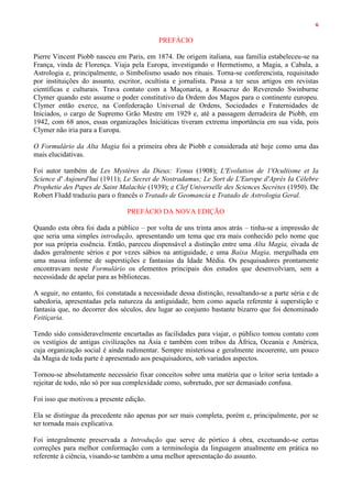 6
PREFÁCIO
Pierre Vincent Piobb nasceu em Paris, em 1874. De origem italiana, sua família estabeleceu-se na
França, vinda de Florença. Viaja pela Europa, investigando o Hermetismo, a Magia, a Cabala, a
Astrologia e, principalmente, o Simbolismo usado nos rituais. Torna-se conferencista, requisitado
por instituições do assunto, escritor, ocultista e jornalista. Passa a ter seus artigos em revistas
científicas e culturais. Trava contato com a Maçonaria, a Rosacruz do Reverendo Swinburne
Clymer quando este assume o poder constitutivo da Ordem dos Magos para o continente europeu.
Clymer então exerce, na Confederação Universal de Ordens, Sociedades e Fraternidades de
Iniciados, o cargo de Supremo Grão Mestre em 1929 e, até a passagem derradeira de Piobb, em
1942, com 68 anos, essas organizações Iniciáticas tiveram extrema importância em sua vida, pois
Clymer não iria para a Europa.
O Formulário da Alta Magia foi a primeira obra de Piobb e considerada até hoje como uma das
mais elucidativas.
Foi autor também de Les Mystères da Dieux: Venus (1908); L'Evolution de 1'Ocultisme et Ia
Science d' Aujourd'hui (1911); Le Secret de Nostradamus; Le Sort de L'Europe d'Après Ia Célebre
Prophetie des Papes de Saint Malachie (1939); e Clef Universelle des Sciences Secrètes (1950). De
Robert Fludd traduziu para o francês o Tratado de Geomancia e Tratado de Astrologia Geral.
PREFÁCIO DA NOVA EDIÇÃO
Quando esta obra foi dada a público – por volta de uns trinta anos atrás – tinha-se a impressão de
que seria uma simples introdução, apresentando um tema que era mais conhecido pelo nome que
por sua própria essência. Então, pareceu dispensável a distinção entre uma Alta Magia, eivada de
dados geralmente sérios e por vezes sábios na antiguidade, e uma Baixa Magia, mergulhada em
uma massa informe de superstições e fantasias da Idade Média. Os pesquisadores prontamente
encontravam neste Formulário os elementos principais dos estudos que desenvolviam, sem a
necessidade de apelar para as bibliotecas.
A seguir, no entanto, foi constatada a necessidade dessa distinção, ressaltando-se a parte séria e de
sabedoria, apresentadas pela natureza da antiguidade, bem como aquela referente à superstição e
fantasia que, no decorrer dos séculos, deu lugar ao conjunto bastante bizarro que foi denominado
Feitiçaria.
Tendo sido consideravelmente encurtadas as facilidades para viajar, o público tomou contato com
os vestígios de antigas civilizações na Ásia e também com tribos da África, Oceania e América,
cuja organização social é ainda rudimentar. Sempre misteriosa e geralmente incoerente, um pouco
da Magia de toda parte é apresentado aos pesquisadores, sob variados aspectos.
Tornou-se absolutamente necessário fixar conceitos sobre uma matéria que o leitor seria tentado a
rejeitar de todo, não só por sua complexidade como, sobretudo, por ser demasiado confusa.
Foi isso que motivou a presente edição.
Ela se distingue da precedente não apenas por ser mais completa, porém e, principalmente, por se
ter tornada mais explicativa.
Foi integralmente preservada a Introdução que serve de pórtico à obra, excetuando-se certas
correções para melhor conformação com a terminologia da linguagem atualmente em prática no
referente à ciência, visando-se também a uma melhor apresentação do assunto.
 