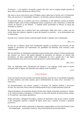 60
Trismegisto – e em seguida o Evangelho segundo São João, que os exegetas sempre puseram de
parte, entre as quatro narrativas da vida de Cristo.
São estas as chaves doutrinárias para o Ocidente e para a época que se iniciou com o Cristianismo.
Nisto, são acessíveis à "mentalidade" europeia e, em absoluto, parecem obscuras aos modernos.
É interessante saber-se, no entanto, que chaves semelhantes, se não idênticas, existem no Oriente.
Também o Egito, como a Grécia, empregaram outras, comparáveis a elas. Além disso, a Cabala não
vacilou em fornecer as dos hebreus – e também foram encontrados no México os traços das
utilizadas na América.
De qualquer modo, não se poderia fazer uma confrontação válida entre umas e outras, sem um
exame atento dos números, segundo os quais são dispostos os preceitos – ou as denominações que
os representam.
Em toda chave o número assume o primeiro papel, ficando o segundo com a configuração.
(Doc. Fr.)
Se bem que os números sejam mais considerados segundo as qualidades que possuem, do que
segundo as quantidades que representam, tais qualidades são definidas, tanto essencial, como
analiticamente.
Não são arbitrárias as configurações aplicadas respectivamente pelos números. Embora grande parte
das mesmas, nas chaves, não pareça depender da geometria em absoluto, no entanto dela
procederam, em plena regularidade. Cada configuração de chave, quando não é uma figura
geometricamente exata, deriva de uma outra que possua o caráter denominado regular.
(Doc. Estr.)
Nota. As explicações úteis, concernentes aos números e seu emprego, assim como as noções
principais sobre as figuras, são fornecidas mais adiante, neste Formulário.
(P.P.)
Chaves Denárias
Existe um número que deve receber uma atenção particular, pelo fato de ser encontrado empregado
de várias maneiras, uma delas corrente, para o estabelecimento de certas chaves doutrinais: é o
número dez.
Se, geometricamente, esse número exprime o decágono, ele constitui também a numeração
decimal. Por outro lado, forma a base de estabelecimento do que a Cabala denomina Sephiroth.
Além do decágono e da numeração decimal, há uma outra relação unicamente quantitativa: contam-
se 10 vértices ou lados no decágono e 10 números em uma série decimal; da mesma forma, contam-
se 10 sephiroth, o que ainda é quantitativo.
Sendo, com efeito, o decágono uma figura, o número 10 representa o total de seus vértices ou lados
e, por conseguinte, exprime o conjunto da figura. Neste caso, o número 10 possui a qualidade
geométrica.
No caso em que este número representa os algarismos compreendidos em uma série decimal, existe
– em compensação – a qualidade aritmética, esta já inteiramente diversa da precedente.
 
