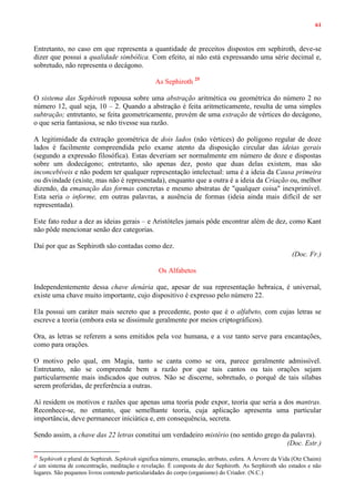 61
Entretanto, no caso em que representa a quantidade de preceitos dispostos em sephiroth, deve-se
dizer que possui a qualidade simbólica. Com efeito, aí não está expressando uma série decimal e,
sobretudo, não representa o decágono.
As Sephiroth 25
O sistema das Sephiroth repousa sobre uma abstração aritmética ou geométrica do número 2 no
número 12, qual seja, 10 – 2. Quando a abstração é feita aritmeticamente, resulta de uma simples
subtração; entretanto, se feita geometricamente, provém de uma extração de vértices do decágono,
o que seria fantasiosa, se não tivesse sua razão.
A legitimidade da extração geométrica de dois lados (não vértices) do polígono regular de doze
lados é facilmente compreendida pelo exame atento da disposição circular das ideias gerais
(segundo a expressão filosófica). Estas deveriam ser normalmente em número de doze e dispostas
sobre um dodecágono; entretanto, são apenas dez, posto que duas delas existem, mas são
inconcebíveis e não podem ter qualquer representação intelectual: uma é a ideia da Causa primeira
ou divindade (existe, mas não é representada), enquanto que a outra é a ideia da Criação ou, melhor
dizendo, da emanação das formas concretas e mesmo abstratas de "qualquer coisa" inexprimível.
Esta seria o informe, em outras palavras, a ausência de formas (ideia ainda mais difícil de ser
representada).
Este fato reduz a dez as ideias gerais – e Aristóteles jamais pôde encontrar além de dez, como Kant
não pôde mencionar senão dez categorias.
Daí por que as Sephiroth são contadas como dez.
(Doc. Fr.)
Os Alfabetos
Independentemente dessa chave denária que, apesar de sua representação hebraica, é universal,
existe uma chave muito importante, cujo dispositivo é expresso pelo número 22.
Ela possui um caráter mais secreto que a precedente, posto que é o alfabeto, com cujas letras se
escreve a teoria (embora esta se dissimule geralmente por meios criptográficos).
Ora, as letras se referem a sons emitidos pela voz humana, e a voz tanto serve para encantações,
como para orações.
O motivo pelo qual, em Magia, tanto se canta como se ora, parece geralmente admissível.
Entretanto, não se compreende bem a razão por que tais cantos ou tais orações sejam
particularmente mais indicados que outros. Não se discerne, sobretudo, o porquê de tais sílabas
serem proferidas, de preferência a outras.
Aí residem os motivos e razões que apenas uma teoria pode expor, teoria que seria a dos mantras.
Reconhece-se, no entanto, que semelhante teoria, cuja aplicação apresenta uma particular
importância, deve permanecer iniciática e, em consequência, secreta.
Sendo assim, a chave das 22 letras constitui um verdadeiro mistério (no sentido grego da palavra).
(Doc. Estr.)
25
Sephiroth e plural de Sephirah. Sephirah significa número, emanação, atributo, esfera. A Árvore da Vida (Otz Chaim)
é um sistema de concentração, meditação e revelação. É composta de dez Sephiroth. As Serphiroth são estados e não
lugares. São pequenos livros contendo particularidades do corpo (organismo) do Criador. (N.C.)
 