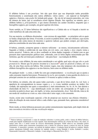 62
O alfabeto hebreu é um protótipo. Isto não quer dizer que sua disposição tenha precedido
historicamente a constituição dos outros alfabetos: vários outros – em especial os hieróglifos
egípcios e fenícios, cuja grafia foi imitada pelo grego – lhe são de tal maneira parecidos, em vista
do número de letras, que se acreditaria existir alguma filiação. Isto significa, no entanto, que o
alfabeto hebreu é, principalmente, o que menos dissimula seu caráter iniciático, enquanto que o
hieroglífico egípcio, por exemplo, em geral suprime três letras.
Neste sentido, as 22 letras hebraicas são significativas e a Cabala não se vê forçada a insistir no
valor metafísico de cada uma entre elas.
Em sua maioria, os alfabetos dissimulam – com excesso de sagacidade – os princípios sob os quais
se funda a disposição das letras. O recorde, se assim se poderia dizer, cabe aos chineses, cuja escrita
ideográfica não conta menos de duzentos e quatorze radicais que podem compor, por derivação,
palavras constituídas de uma letra cada uma.
O hebreu, contudo, comporta apenas o número suficiente – ao menos, iniciaticamente suficiente.
Segundo a Cabala, a subdivisão de suas letras em três mães, sete duplas e doze simples torna a
teoria acessível. Todavia, não se deve confundir as letras duplas (segundo a Cabala) com as que
possuem duas representações gráficas nem, sobretudo, com as letras duplas mencionadas por São
Jerônimo, que lhe serviram para estabelecer – não para fazer – sua tradução da Bíblia.
No tocante a este alfabeto, há uma outra consideração a ser sabida, qual seja a de que não se pode
pronunciá-lo. Dizem que foi preciso inventar-se a massorah26
para ser possível a leitura, em voz
alta, de uma frase escrita em hebreu. Não existem vogais, mas elas tampouco são encontradas no
alfabeto hieroglífico dos egípcios e no dos fenícios, bem como no alfabeto árabe.
De qualquer modo – e, nisto, o árabe faz com que compreendamos – a vocalização que se ajunta a
cada consoante importa bem pouco. Pronunciar ba ou be, por exemplo, é uma questão de dialeto e o
principal consiste em ser emitida a consoante b. O mesmo se aplica a todas as letras.
Em hebreu, no entanto, elas são quase todas aspiradas, o que dá às letras aleph, he, iod, hain, a
aparência de corresponderem às nossas vogais a, e, i,o (como também acontece no árabe). Em
verdade, são aspirações nas quais a consonância é, mais naturalmente, ha, he, hi, ho. Isto denota a
elasticidade da letra Vo – cuja identificação existe em árabe: ela corresponde ao W inglês e se
encontra na palavra douar que, em inglês, se torna, necessariamente, dwar. Sem dúvida, trata-se de
um modo de vocalizar-se o som ou, mas a letra não é uma vogai, e sim consoante.
Assim, existe uma vocalização especial, a fim de propiciar aos mantras sua eficácia vibratória –
além da afinação da nota musical afeta a cada sílaba e que, pensando bem, apresenta considerável
interesse.
Deste modo, as letras hebraicas possuem um caráter eminentemente importante, pelo duplo título de
sua consonância iniciática e de sua vocalização mágica.
26
Palavra hebraica, significando o corpo de tradições referentes à correta grafia, estilo e leitura da Bíblia hebraica,
criado para impedir modificações no texto sagrado. Suas determinações referem até a forma das letras e dos sinais, ao
espaço entre eles e à forma correta de escrever determinadas passagens. Piobb refere-se aos chamados pontos
massoréticos criados pelos massoretas (mesquitas) com o intuito de conservar intacta a pureza do texto do Antigo
Testamento. A massorah é, portanto, um método de tradição judaica. A tradução literal da palavra é tradição. Muitos
autores interpretam Kabalah como sinônimo de tradição, porém o termo Kabalah é recibo; Kabalah é receber;
Oumessarah é transmitir; e Massorah é tradição. A mais antiga é a Massorah Parva. (N.C.)
 