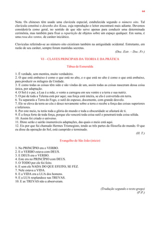 64
Nota. Os chineses têm usado uma clavícula especial, estabelecida segundo o número oito. Tal
clavícula constitui o desenho dos Koua, cuja reprodução o leitor encontrará mais adiante. Devemos
considerá-la como geral, no sentido de que não serve apenas para conduzir uma determinada
cerimônia, mas também para fixai a repartição de objetos sobre um espaço qualquer. Em suma, é
uma rosa dos ventos, de caráter iniciático.
Clavículas referindo-se ao número oito existiram também na antiguidade ocidental. Entretanto, em
razão de seu caráter, sempre foram mantidas secretas.
(Doc. Estr. – Doc. Fr.)
VI – CLAVES PRINCIPAIS DA TEORIA E DA PRÁTICA
Tábua de Esmeralda
1. É verdade, sem mentira, muito verdadeiro.
2. O que está embaixo é como o que está no alto, e o que está no alto é como o que está embaixo,
para produzir os milagres da Unidade.
3. E como todas as coisas têm sido e são vindas de um, assim todas as coisas nasceram dessa coisa
única, por adaptação.
4. O Sol é o pai, a Lua é a mãe, o vento a carregou em seu ventre e a terra e sua nutriz.
5. O pai de toda a Telema está por aqui; sua força está inteira, se ela é convertida em terra.
6. Tu separarás a Terra do Fogo, o sutil do espesso, docemente, com grande desvelo.
7. Ele se eleva da terra ao céu e desce novamente sobre a terra e recebe a força das coisas superiores
e inferiores.
8. Por este meio, tu terás toda a glória do mundo e toda a obscuridade se afastará de ti.
9. É a força forte de toda força, porque ela vencerá toda coisa sutil e penetrará toda coisa sólida.
10. Assim foi criado o universo.
11. Disto serão e sairão inumeráveis adaptações, das quais o meio está aqui.
12. Eis por que fui chamado Hermes Trismegisto, tendo as três partes da filosofia do mundo. O que
eu disse da operação do Sol, está cumprido e terminado.
(H. T.)
Evangelho de São João (início)
1. No PRINCÍPIO era o VERBO.
2. E o VERBO estava com DEUS.
3. E DEUS era o VERBO.
4. Este era no PRINCÍPIO com DEUS.
5. O TODO por ele foi feito.
6. E sem ele NADA DO QUE EFEITO, SE FEZ.
7. Nele estava a VIDA.
8. E a VIDA era a LUA dos homens.
9. E a LUA resplandece nas TREVAS.
10. E as TREVAS não a absorveram.
(Tradução segundo o texto grego)
(P.P.)
 