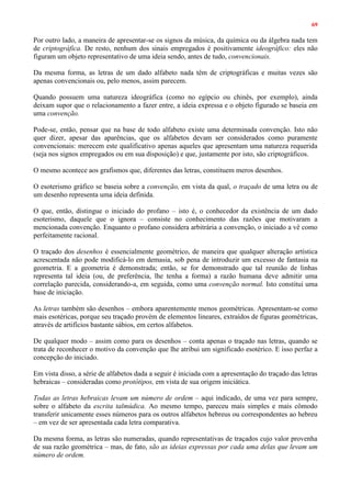 69
Por outro lado, a maneira de apresentar-se os signos da música, da química ou da álgebra nada tem
de criptográfica. De resto, nenhum dos sinais empregados é positivamente ideográfico: eles não
figuram um objeto representativo de uma ideia sendo, antes de tudo, convencionais.
Da mesma forma, as letras de um dado alfabeto nada têm de criptográficas e muitas vezes são
apenas convencionais ou, pelo menos, assim parecem.
Quando possuem uma natureza ideográfica (como no egípcio ou chinês, por exemplo), ainda
deixam supor que o relacionamento a fazer entre, a ideia expressa e o objeto figurado se baseia em
uma convenção.
Pode-se, então, pensar que na base de todo alfabeto existe uma determinada convenção. Isto não
quer dizer, apesar das aparências, que os alfabetos devam ser considerados como puramente
convencionais: merecem este qualificativo apenas aqueles que apresentam uma natureza requerida
(seja nos signos empregados ou em sua disposição) e que, justamente por isto, são criptográficos.
O mesmo acontece aos grafismos que, diferentes das letras, constituem meros desenhos.
O esoterismo gráfico se baseia sobre a convenção, em vista da qual, o traçado de uma letra ou de
um desenho representa uma ideia definida.
O que, então, distingue o iniciado do profano – isto é, o conhecedor da existência de um dado
esoterismo, daquele que o ignora – consiste no conhecimento das razões que motivaram a
mencionada convenção. Enquanto o profano considera arbitrária a convenção, o iniciado a vê como
perfeitamente racional.
O traçado dos desenhos é essencialmente geométrico, de maneira que qualquer alteração artística
acrescentada não pode modificá-lo em demasia, sob pena de introduzir um excesso de fantasia na
geometria. E a geometria é demonstrada; então, se for demonstrado que tal reunião de linhas
representa tal ideia (ou, de preferência, lhe tenha a forma) a razão humana deve admitir uma
correlação parecida, considerando-a, em seguida, como uma convenção normal. Isto constitui uma
base de iniciação.
As letras também são desenhos – embora aparentemente menos geométricas. Apresentam-se como
mais esotéricas, porque seu traçado provém de elementos lineares, extraídos de figuras geométricas,
através de artifícios bastante sábios, em certos alfabetos.
De qualquer modo – assim como para os desenhos – conta apenas o traçado nas letras, quando se
trata de reconhecer o motivo da convenção que lhe atribui um significado esotérico. E isso perfaz a
concepção do iniciado.
Em vista disso, a série de alfabetos dada a seguir é iniciada com a apresentação do traçado das letras
hebraicas – consideradas como protótipos, em vista de sua origem iniciática.
Todas as letras hebraicas levam um número de ordem – aqui indicado, de uma vez para sempre,
sobre o alfabeto da escrita talmúdica. Ao mesmo tempo, pareceu mais simples e mais cômodo
transferir unicamente esses números para os outros alfabetos hebreus ou correspondentes ao hebreu
– em vez de ser apresentada cada letra comparativa.
Da mesma forma, as letras são numeradas, quando representativas de traçados cujo valor provenha
de sua razão geométrica – mas, de fato, são as ideias expressas por cada uma delas que levam um
número de ordem.
 