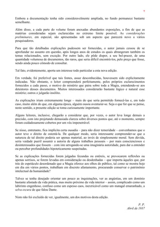 7
Embora a documentação tenha sido consideravelmente ampliada, no fundo permanece bastante
semelhante.
Além disso, a cada parte do volume foram anexadas abundantes exposições, a fim de que as
matérias consideradas sejam esclarecidas no extremo limite possível. As considerações
preliminares, em especial, são apresentadas sob um aspecto que parecerá novo a vários
pesquisadores.
Para que tão detalhadas explicações pudessem ser fornecidas, o autor jamais cessou de se
aprofundar no assunto em questão, após longos anos de estudos os quais abrangeram também os
temas relacionados, sem exceção. Por outro lado, ele pôde dispor, a seu bel-prazer, de uma
quantidade volumosa de documentos, tão raros, que seria difícil encontrá-los, pelo preço que fosse,
sendo ainda pouco cômodo de consultar.
Tal fato, evidentemente, aporta um interesse todo particular a esta nova edição.
Em verdade, foi preferível que tais fontes, assaz desconhecidas, houvessem sido explicitamente
indicadas. Não obstante, o leitor compreenderá perfeitamente, pelos próprios esclarecimentos
fornecidos a cada passo, o motivo do mistério que paira sobre toda a Magia, estendendo-se aos
detentores desses documentos. Muitos interessados considerarão bastante lógico e natural esse
mistério; outros o julgarão insólito.
As explicações iriam extremamente longe – mais do que seria permitido fornecê-las e, em todo
caso, muito além do que, em alguma época, alguém ousou aventurar-se. Seja o que for que se pense,
neste sentido, a presente edição se toma curiosamente importante.
Alguns leitores, inclusive, chegarão a considerar que, por vezes, o autor leva longe demais a
precisão, com isto projetando demasiada clareza sobre diversos pontos que, até o momento, sempre
foram cuidadosamente cobertos por um véu impenetrável.
Se nisso, entretanto, fica implícita certa ousadia – para não dizer temeridade – convenhamos que o
autor teve o direito de ostentá-la. De qualquer modo, seria interessante compreender-se que a
natureza de tal direito poderia ser apenas material, ao invés de simplesmente moral. Sem dúvida,
seria vaidade pueril assumir a autoria de alguns trabalhos pessoais – por mais conscienciosos e
desinteressados que fossem – com isto arrogando-se uma imaginária autoridade, para dar a entender
ou perceber profundidades hipoteticamente suspeitadas.
Se as explicações fornecidas forem julgadas fecundas ou estéreis, se provocarem reflexões ou
apenas sorrisos, se forem levadas em consideração ou desdenhadas – que importa àqueles que, por
trás do espetáculo desordenado que a Magia oferece aos olhos do público, tal como se mostra hoje
em dia em vários pontos, trabalham em discreto afastamento, procurando conservar o patrimônio
intelectual da humanidade?
Talvez se tenha desejado orientar um pouco as inquietações, ver as angústias, em um domínio
bastante afastado da vida prática, mas muito próximo da vida interior – assim, complicado como um
labirinto engenhoso, confuso como um espesso caos, inextricável como um matagal emaranhado, a
selva escura de que falou Dante.
Nisto não foi excluído de ver, igualmente, um dos motivos desta edição.
P. P.
Abril de 1937
 
