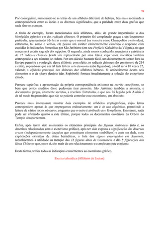 70
Por conseguinte, numerando-se as letras de um alfabeto diferente do hebreu, fica mais acentuada a
correspondência entre as ideias e os diversos significados, que a paridade entre duas grafias que
nada têm em comum.
A título de exemplo, foram mencionados dois alfabetos, aliás, de grande importância: o dos
hieróglifos egípcios e o dos radicais chineses. O primeiro foi completado graças a um documento
particular, apresentando três letras a mais que o normal (na maneira como Champolion o entendeu);
entretanto, tal como o vemos, ele possui um caráter eminentemente esotérico e responde com
exatidão às indicações fornecidas por São Jerônimo (em seu Prefácio Galeático da Vulgata), no que
concerne à escrita sagrada dos egípcios. O segundo, ainda menos conhecido, menciona a existência
de 22 radicais chineses (cada um representado por uma letra), cujo valor iniciático também
corresponde a seu número de ordem. Por um cálculo bastante fácil, um documento existente fora da
Europa permitiu a confecção desse alfabeto: com efeito, os radicais chineses são em número de 214
e então, supondo-se que em tal lista faltem seis elementos (não figurados), o total seria 10 vezes 22,
valendo o alfabeto principal dos chineses dez alfabetos hebreus. O conhecimento destes seis
elementos e o da chave denária (das Sephiroth) fornece imediatamente a solução do esoterismo
chinês.
Pareceu supérflua a apresentação da própria correspondência existente na escrita cuneiforme, se
bem que certos eruditos disso pudessem tirar proveito. São Jerônimo também a assinala, e
documentos gregos, altamente secretos, a revelam. Entretanto, o que nos foi legado pela Assíria é
de tal modo fragmentário, que não se poderia controlar esse esoterismo, em absoluto.
Pareceu mais interessante mostrar dois exemplos de alfabetos criptográficos, cujas letras
correspondem apenas às que empregamos ordinariamente: um é de uso alquímico, permitindo a
leitura de vários textos obscuros, enquanto que o outro é atribuído aos Templários. Entretanto, nada
pode ser afirmado quanto a este último, porque todos os documentos esotéricos da Ordem do
Templo desapareceram.
Enfim, após terem sido assinalados os elementos principais das figuras simbólicas (isto é, os
desenhos relacionados com o esoterismo gráfico), após ter sido exposta a significação das diversas
cruzes (independentemente daquelas que constituem elementos simbólicos) e após ser dada, com
explicações extraídas de obras herméticas, a lista dos signos empregados em Alquimia,
reconhecemos a utilidade da menção das 16 figuras ditas de Geomancia e das 8 figurações dos
Koua Chineses que, entre si, têm mais de um relacionamento e completam este conjunto.
Desta forma, temos todas as indicações concernentes ao esoterismo gráfico.
Escrita talmúdica (Alfabeto de Esdras)
 