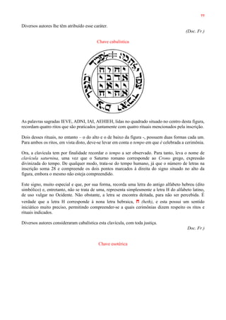 77
Diversos autores lhe têm atribuído esse caráter.
(Doc. Fr.)
Chave cabalística
As palavras sagradas IEVE, ADNI, IAI, AEHIEH, lidas no quadrado situado no centro desta figura,
recordam quatro ritos que são praticados juntamente com quatro rituais mencionados pela inscrição.
Dois desses rituais, no entanto – o do alto e o de baixo da figura -, possuem duas formas cada um.
Para ambos os ritos, em vista disto, deve-se levar em conta o tempo em que é celebrada a cerimônia.
Ora, a clavícula tem por finalidade recordar o tempo a ser observado. Para tanto, leva o nome de
clavícula saturnina, uma vez que o Saturno romano corresponde ao Crono grego, expressão
divinizada do tempo. De qualquer modo, trata-se do tempo humano, já que o número de letras na
inscrição soma 28 e compreende os dois pontos marcados à direita do signo situado no alto da
figura, embora o mesmo não esteja compreendido.
Este signo, muito especial e que, por sua forma, recorda uma letra do antigo alfabeto hebreu (dito
simbólico) e, entretanto, não se trata de uma, representa simplesmente a letra H do alfabeto latino,
de uso vulgar no Ocidente. Não obstante, a letra se encontra deitada, para não ser percebida. É
verdade que a letra H corresponde à nona letra hebraica, ‫ח‬ (heth), e esta possui um sentido
iniciático muito preciso, permitindo compreender-se a quais cerimônias dizem respeito os ritos e
rituais indicados.
Diversos autores consideraram cabalística esta clavícula, com toda justiça.
Doc. Fr.)
Chave esotérica
 
