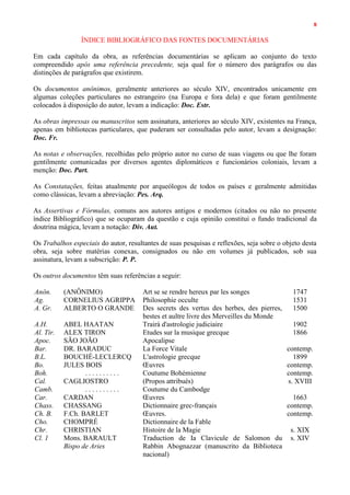 8
ÍNDICE BIBLIOGRÁFICO DAS FONTES DOCUMENTÁRIAS
Em cada capítulo da obra, as referências documentárias se aplicam ao conjunto do texto
compreendido após uma referência precedente, seja qual for o número dos parágrafos ou das
distinções de parágrafos que existirem.
Os documentos anônimos, geralmente anteriores ao século XIV, encontrados unicamente em
algumas coleções particulares no estrangeiro (na Europa e fora dela) e que foram gentilmente
colocados à disposição do autor, levam a indicação: Doc. Estr.
As obras impressas ou manuscritos sem assinatura, anteriores ao século XIV, existentes na França,
apenas em bibliotecas particulares, que puderam ser consultadas pelo autor, levam a designação:
Doc. Fr.
As notas e observações, recolhidas pelo próprio autor no curso de suas viagens ou que lhe foram
gentilmente comunicadas por diversos agentes diplomáticos e funcionários coloniais, levam a
menção: Doc. Part.
As Constatações, feitas atualmente por arqueólogos de todos os países e geralmente admitidas
como clássicas, levam a abreviação: Pes. Arq.
As Assertivas e Fórmulas, comuns aos autores antigos e modernos (citados ou não no presente
índice Bibliográfico) que se ocuparam da questão e cuja opinião constitui o fundo tradicional da
doutrina mágica, levam a notação: Div. Aut.
Os Trabalhos especiais do autor, resultantes de suas pesquisas e reflexões, seja sobre o objeto desta
obra, seja sobre matérias conexas, consignados ou não em volumes já publicados, sob sua
assinatura, levam a subscrição: P. P.
Os outros documentos têm suas referências a seguir:
Anôn. (ANÔNIMO) Art se se rendre hereux par les songes 1747
Ag. CORNELIUS AGRIPPA Philosophie occulte 1531
A. Gr. ALBERTO O GRANDE Des secrets des vertus des herbes, des pierres,
bestes et aultre livre des Merveilles du Monde
1500
A.H. ABEL HAATAN Trairá d'astrologie judiciaire 1902
Al. Tir. ALEX TIRON Etudes sur la musique grecque 1866
Apoc. SÃO JOÃO Apocalipse
Bar. DR. BARADUC La Force Vitale contemp.
B.L. BOUCHÉ-LECLERCQ L'astrologie grecque 1899
Bo. JULES BOIS Œuvres contemp.
Boh. . . . . . . . . . . Coutume Bohémienne contemp.
Cal. CAGLIOSTRO (Propos attribués) s. XVIII
Camb. . . . . . . . . . . Coutume du Cambodge
Car. CARDAN Œuvres 1663
Chass. CHASSANG Dictionnaire grec-français contemp.
Ch. B. F.Ch. BARLET Œuvres. contemp.
Cho. CHOMPRÉ Dictionnaire de la Fable
Chr. CHRISTIAN Histoire de la Magie s. XIX
Cl. 1 Mons. BARAULT
Bispo de Aries
Traduction de Ia Clavicule de Salomon du
Rabbin Abognazzar (manuscrito da Biblioteca
nacional)
s. XIV
 