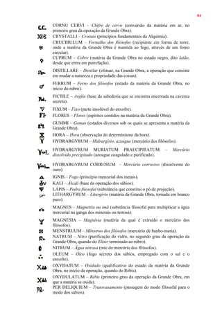 84
CORNU CERVI – Chifre de cervo (conversão da matéria em ar, no
primeiro grau da operação da Grande Obra).
CRYSTALLI – Cristais (princípios fundamentais da Alquimia).
CRUCIBULUM – Fornalha dos filósofos (recipiente em forma de torre,
onde a matéria da Grande Obra é mantida ao fogo, através de um forno
circular).
CUPRUM – Cobre (matéria da Grande Obra no estado negro, dito latão,
desde que entra em putrefação).
DISTILLARE – Destilar (efetuar, na Grande Obra, a operação que consiste
em mudar a natureza e propriedade das coisas).
FERRUM – Ferro dos filósofos (estado da matéria da Grande Obra, no
início do rubro).
FICTILE – Argila (base da sabedoria que se encontra encerrada na caverna
secreta).
FIXUM – Fixo (parte insolúvel do enxofre).
FLORES – Flores (espíritos contidos na matéria da Grande Obra).
GUMMI – Gomas (estados diversos sob os quais se apresenta a matéria da
Grande Obra).
HORA – Hora (observação do determinismo da hora).
HYDRARGYRUM – Hidrargírio, azougue (mercúrio dos filósofos).
HYDRARGYRUM MURIATUM PRAECIPITATUM – Mercúrio
dissolvido precipitado (azougue coagulado e purificado).
HYDRARGYRUM CORROSUM – Mercúrio corrosivo (dissolvente do
ouro).
IGNIS – Fogo (princípio mercurial dos metais).
KALI – Álcali (base da operação dos sábios).
LÁPIS – Pedra filosofal (substância que constitui o pó de projeção).
LITHARGYRUM – Litargírio (matéria da Grande Obra, tornada em branco
puro).
MAGNES – Magnetita ou imã (substância filosofal para multiplicar a água
mercurial na ganga dos minerais ou terrosa).
MAGNESIA – Magnésia (matéria da qual é extraído o mercúrio dos
filósofos).
MENSTRUUM – Mênstruo dos filósofos (mercúrio de banho-maria).
NATRUM – Nitro (purificação do vidro, no segundo grau da operação da
Grande Obra, quando do Elixir terminado ao rubro).
NITRUM – Água nitrosa (mie do mercúrio dos filósofos).
OLEUM – Óleo (fogo secreto dos sábios, empregado com o sal e o
enxofre).
OXYDATUM – Oxidado (qualificativo do estado da matéria da Grande
Obra, no início da operação, quando do Rébis).
OXYDULATUM – Rébis (primeiro grau da operação da Grande Obra, em
que a matéria se oxida).
PER DELIQUIUM – Transvasamento (passagem do modo filosofal para o
modo dos sábios).
 