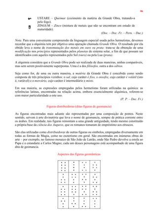 86
USTARE – Queimar (cozimento da matéria da Grande Obra, tratando-a
pelo fogo).
ZINGUM – Zinco (mistura de metais que não se encontram em estado de
maturidade).
(Doc. – Doc. Fr. – Pern. – Duc.)
Nota. Para uma conveniente compreensão da linguagem especial usada pelos hermetistas, devemos
recordar que a alquimia tem por objetivo uma operação chamada Grande Obra. O resultado por ela
obtido leva o nome de transmutação dos metais em ouro ou prata: trata-se da obtenção de uma
modificação nos princípios representados pelos planetas do sistema solar, a fim de que possam ser
identificados com aqueles representados pelo Sol (ouro) ou pela Lua (prata).
A alquimia considera que a Grande Obra pode ser realizada de duas maneiras, ambas comparáveis,
mas sem serem positivamente superpostas. Uma é a dos filósofos, outra a dos sábios.
Seja como for, de uma ou outra maneira, a matéria da Grande Obra é concebida como sendo
composta de três princípios vizinhos: o sal, cujo caráter é fixo, o enxofre, cujo caráter é volátil (isto
é, variável) e o mercúrio, cujo caráter é intermediário e misto.
Em sua maioria, as expressões empregadas pelos hermetistas foram utilizadas na química: as
referências latinas, encontradas na relação acima, embora essencialmente alquímica, referem-se
com maior particularidade a este uso.
(P. P. – Doc. Fr.)
Figuras distribuidoras (ditas figuras de geomancia)
As figuras encontradas mais adiante são representadas por uma composição de pontos. Neste
sentido, servem à arte divinatória que leva o nome de geomancia, sempre de prática corrente entre
os árabes. Em realidade, tais figuras remontam a uma grande antiguidade, tendo mesmo constituído
a própria base da ciência dos Augures, que os romanos tomaram de empréstimo aos etruscos.
São elas utilizadas como distribuidoras de outras figuras ou símbolos, empregadas diversamente em
todas as formas de Magia, como no esoterismo em geral. São encontradas em inúmeras obras de
arte – por exemplo, no famoso mosaico de São João de Latrão, onde São Pedro devolve a estola ao
Papa e o estandarte a Carlos Magno; cada um desses personagens está acompanhado de uma figura
dita de geomancia.
Aspectos das figuras geomânticas
 