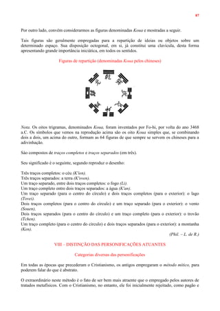 87
Por outro lado, convém considerarmos as figuras denominadas Koua e mostradas a seguir.
Tais figuras são geralmente empregadas para a repartição de ideias ou objetos sobre um
determinado espaço. Sua disposição octogonal, em si, já constitui uma clavícula, desta forma
apresentando grande importância iniciática, em todos os sentidos.
Figuras de repartição (denominadas Koua pelos chineses)
Nota. Os oitos trigramas, denominados Koua, foram inventados por Fo-hi, por volta do ano 3468
a.C. Os símbolos que vemos na reprodução acima são os oito Koua simples que, se combinando
dois a dois, um acima do outro, formam as 64 figuras de que sempre se servem os chineses para a
adivinhação.
Sáo compostos de traços completos e traços separados (em três).
Seu significado é o seguinte, segundo reproduz o desenho:
Três traços completos: o céu (K'ien).
Três traços separados: a terra (K'oven).
Um traço separado, entre dois traços completos: o fogo (Li).
Um traço completo entre dois traços separados: a água (K'an).
Um traço separado (para o centro do círculo) e dois traços completos (para o exterior): o lago
(Tovei).
Dois traços completos (para o centro do círculo) e um traço separado (para o exterior): o vento
(Souen),
Dois traços separados (para o centro do círculo) e um traço completo (para o exterior): o trovão
(Tchen).
Um traço completo (para o centro do círculo) e dois traços separados (para o exterior): a montanha
(Ken).
(Phil. – L. de R.)
VIII – DISTINÇÃO DAS PERSONIFICAÇÕES ATUANTES
Categorias diversas das personificações
Em todas as épocas que precederam o Cristianismo, os antigos empregaram o método mítico, para
poderem falar do que é abstrato.
O extraordinário neste método é o fato de ser bem mais atraente que o empregado pelos autores de
tratados metafísicos. Com o Cristianismo, no entanto, ele foi inicialmente rejeitado, como pagão e
 