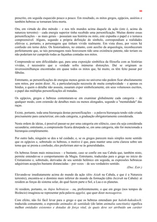 88
prescrito, em seguida esquecido pouco a pouco. Em resultado, os mitos gregos, egípcios, assírios e
também hebreus se tornaram letra morta.
Ora, em virtude do dito método – e nos três mundos acima daquele da ação (isto é, acima da
natureza terrestre) – cada energia superior tinha recebido uma personificação. Muitas dentre essas
personificações – as mais gerais – possuíam sua história ou mito, este expunha o papel e o tornava
compreensível. Alguns, segundo a própria definição do símbolo, correspondiam a realidades
efetivas e, portanto, a personagens que tinham vivido realmente. Em vista disso, por vezes há
confusão em torno deles. Os historiadores, no entanto, com auxílio da arqueologia, reconheceram
perfeitamente que, se tais personagens reais houvessem tido uma existência patente, não teriam ou
não poderiam ter cumprido todas as façanhas contadas nos mitos.
Compreende-se sem dificuldades que, para uma exposição simbólica da filosofia com as histórias
vividas, é necessário que a verdade sofra inúmeras distorções. Daí se originam as
inverossimilhanças encontradas em quase todos os mitos que, há muito, os têm feito passar por
fábulas.
Entretanto, as personificações de energias menos gerais no universo não podem ficar absolutamente
sem mitos, por assim dizer. Aí, a particularização necessita de muita complexidade – e apenas os
hindus, a quem o detalhe não assusta, ousaram expor simbolicamente, em seus volumosos escritos,
o papel das múltiplas personificações ali tratadas.
Os egípcios, gregos e hebreus contentaram-se em examinar globalmente cada categoria – de
qualquer modo, com extensão de detalhes mais ou menos alongados, segundo a "mentalidade" das
raças.
Existe, portanto, toda uma hierarquia destas personificações – a palavra hierarquia tendo sido criada
precisamente para caracterizar, em cada categoria, a graduação obrigatoriamente considerada.
Nesta ordem de ideias, é possível passar-se por uma categoria em silêncio, caso ela seja considerada
secundária; entretanto, a compreensão ficaria deturpada se, em uma categoria, não for mencionada a
hierarquia completamente.
Por outro lado, ninguém se deu a tal cuidado; e, se os gregos parecem mais simples neste sentido
que os egípcios e, sobretudo os hebreus, o motivo é que, para manter uma certa clareza sobre um
tema que se presta a confusão, eles preferiram ater-se às generalidades.
Os hebreus foram mais minuciosos – e bastante, caso se confie em sua Cabala que, também nisto,
permite entender-se o comportamento da Magia. Entretanto, traduzidas para o grego no início do
Cristianismo e, sobretudo, derivadas de seu sentido helênico em seguida, as expressões hebraicas
adquiriram acepções bastante distanciadas – por vezes – de seu verdadeiro sentido.
(Doc. Estr.)
Elevando-se imediatamente acima do mundo da ação (dito Aziah na Cabala, e que é a Natureza
terrestre), encontra-se o domínio mais inferior do mundo da formação (dito Itezirah na Cabala): aí
residem as forças do sistema solar, do qual fazem parte o Sol, a Lua e os planetas.
Aí residem, portanto, os Anjos hebraicos – ou, preferentemente, o que em grego (nos tempos de
Bizâncio) imaginou-se representar pela palavra aggeloi, que quer dizer mensageiros.
Com efeito, não foi fácil levar para o grego o que os hebreus entendiam por haïoth-hakodesch:
traduzida comumente, a expressão animados de santidade (do latim animalia sanctitatis) significa
melhor entidades existentes e dotadas de força vital, às quais deve ser atribuído um caráter
 