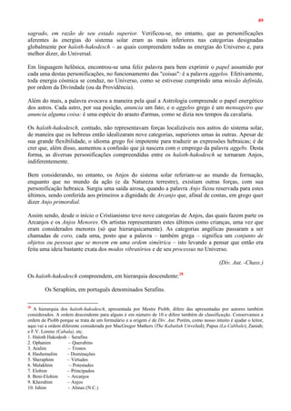 89
sagrado, em razão de seu estado superior. Verificou-se, no entanto, que as personificações
aferentes às energias do sistema solar eram as mais inferiores nas categorias designadas
globalmente por haïoth-hakodesch – as quais compreendem todas as energias do Universo e, para
melhor dizer, do Universal.
Em linguagem helênica, encontrou-se uma feliz palavra para bem exprimir o papel assumido por
cada uma destas personificações, no funcionamento das "coisas": é a palavra aggelos. Efetivamente,
toda energia cósmica se conduz, no Universo, como se estivesse cumprindo uma missão definida,
por ordem da Divindade (ou da Providência).
Além do mais, a palavra evocava a maneira pela qual a Astrologia compreende o papel energético
dos astros. Cada astro, por sua posição, anuncia um fato; e o aggelos grego é um mensageiro que
anuncia alguma coisa: é uma espécie do arauto d'armas, como se dizia nos tempos da cavalaria.
Os haïoth-hakodesch, contudo, não representavam forças localizáveis nos astros do sistema solar,
de maneira que os hebreus então idealizaram nove categorias, superiores umas às outras. Apesar de
sua grande flexibilidade, o idioma grego foi impotente para traduzir as expressões hebraicas; é de
crer que, além disso, aumentou a confusão que já nascera com o emprego da palavra aggebs. Desta
forma, as diversas personificações compreendidas entre os haïoth-hakodesch se tornaram Anjos,
indiferentemente.
Bem considerando, no entanto, os Anjos do sistema solar referiam-se ao mundo da formação,
enquanto que no mundo da ação (e da Natureza terrestre), existiam outras forças, com sua
personificação hebraica. Surgiu uma saída airosa, quando a palavra Anjo ficou reservada para estes
últimos, sendo conferida aos primeiros a dignidade de Arcanjo que, afinal de contas, em grego quer
dizer Anjo primordial.
Assim sendo, desde o início o Cristianismo teve nove categorias de Anjos, das quais fazem parte os
Arcanjos e os Anjos Menores. Os artistas representaram estes últimos como crianças, uma vez que
eram considerados menores (só que hierarquicamente). As categorias angélicas passaram a ser
chamadas de coro, cada uma, posto que a palavra – também grega – significa um conjunto de
objetos ou pessoas que se movem em uma ordem simétrica – isto levando a pensar que então era
feita uma ideia bastante exata dos modos vibratórios e de seu processus no Universo.
(Div. Aut. -Chass.)
Os haïoth-hakodesch compreendem, em hierarquia descendente:28
Os Seraphim, em português denominados Serafins.
28
A hierarquia dos haïoth-hakodesch, apresentada por Mestre Piobb, difere das apresentadas por autores também
considerados. A ordem descendente para alguns é em número de 10 e difere também de classificação. Conservamos a
ordem de Piobb porque se trata de um formulário e a origem é de Div. Aut. Porém, como nosso intuito é ajudar o leitor,
aqui vai a ordem diferente considerada por MacGregor Mathers (The Kabatlah Unveiled); Papus (La Cabbale); Zaniah;
e F.V. Lorenz (Cabala), etc.
1. Haïoth Hakodesh – Serafins
2. Ophanim – Querubins
3. Aralim – Tronos
4. Hashemalim – Dominações
5. Sheraphim – Virtudes
6. Malakhim – Potestades
7. Elohim – Principados
8. Beni-Elohim – Arcanjos
9. Kherubim – Anjos
10. Ishim – Almas (N.C.)
 