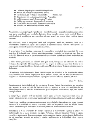 90
Os Cherubim,em português denominados Querubins.
Os Aralim, em português denominados Tronos.
Os Haschmalim, em português denominados Dominações.
Os Tharschisim, em português denominados Potestades.
Os Malakim, em português denominados Virtudes.
Os Elohim, em português denominados Principados.
Os Beni-Elohim, em português denominados Arcanjos.
Os Aischim, em português denominados Anjos.
(Div. Aut.)
As denominações em português reproduzem – mas não traduzem – as que foram adotadas em latim,
para que o significado dos vocábulos hebraicos fosse tornado o mais exato possível. Com as
modificações de sentido que as expressões sofreram através do tempo, disso resultou alguma
confusão.
Até Potestades, todas as categorias foram bem designadas. Além daí, entretanto, além do já
considerado a respeito dos Anjos e dos Arcanjos, as denominações de Virtudes e Principados são
justas apenas no sentido que somos tentados a dar-lhes.
O termo latino Virtus significa exatamente força moral (por oposição à força material). Ele evoca
uma ideia de influência e de efeito (o português emprega a expressão em virtude de, para dizer em
razão de). Deduz-se, então, o que se compreende por virtutes, quando se trata de personificações
angélicas.
O termo latino principatus, no entanto, não quer dizer principados, em absoluto, no sentido
português da expressão. Ele significa principio ou origem e ainda começo; desta forma, evoca
precisamente o papel dos Elohim hebraicos, tal como Moisés acentuou, desde as primeiras palavras
do Gênesis.
Os vocábulos latinos em questão foram escolhidos por São Jerônimo, a fim de conservar todo o
valor iniciático dos termos empregados pelos hebreus. Porque, em seu Prefácio Galeático da
Vulgata, São Jerônimo indicou claramente a que ponto conhecia a Gnose, portanto, a Cabala.
(Doc. Fr. – Lebai.)
As categorias de haïoth-hakodesch são em número de nove. Assim, elas constituem um novenário
que, segundo a chave por adição, indica o saber e, segundo a chave por multiplicação (ou
construção geométrica), indica o deslocamento e, por conseguinte, o movimento; logo, este implica
a energia motriz.
O número 9, no entanto, pode ser também tomado como evocador e figurativo (trata-se de um
número misto, como fará compreender a exposição referente aos números, fornecida mais adiante).
Desta forma, considerar que as nove categorias de haïoth-hakodesch constituem um saber, equivale
a tomar o 9 na qualidade de número evocador e raciocinar segundo a chave por adição. Assim,
sabe-se como as energias idealizadas se ordenam para atuar, mas não como elas atuam.
Tomando-se o 9 na qualidade de número figurativo e raciocinando segundo a chave por
multiplicação, ter-se-ia, ao contrário, sua ação. Portanto, o número figurativo 9 toma o aspecto
energético. A construção do eneágono, que é muito engenhosa e exige o conhecimento da hipérbole
(ou da concóide, segundo os antigos), ressalta perfeitamente a legitimidade deste aspecto
energético.
 