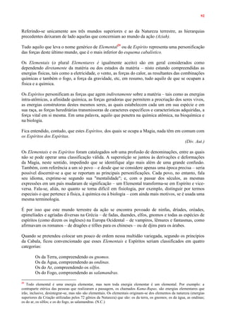 92
Referindo-se unicamente aos três mundos superiores e ao da Natureza terrestre, as hierarquias
precedentes deixaram de lado aquelas que concerniam ao mundo da ação (Aziah).
Tudo aquilo que leva o nome genérico de Elemental29
ou de Espírito representa uma personificação
das forças deste último mundo, que é o mais inferior do esquema cabalístico.
Os Elementais (o plural Elementares é igualmente aceito) são em geral considerados como
dependendo diretamente da matéria ou dos estados da matéria – nisto estando compreendidas as
energias físicas, tais como a eletricidade, o vento, as forças do calor, as resultantes das combinações
químicas e também o fogo, a força da gravidade, etc, em resumo, tudo aquilo de que se ocupam a
física e a química.
Os Espíritos personificam as forças que agem indiretamente sobre a matéria – tais como as energias
intra-atômicas, a afinidade química, as forças geradoras que permitem a procriação dos seres vivos,
as energias construtoras destes mesmos seres, as quais estabelecem cada um em sua espécie e em
sua raça, as forças hereditárias transmissoras de caracteres específicos e características adquiridas, a
força vital em si mesma. Em uma palavra, aquilo que penetra na química atômica, na bioquímica e
na biologia.
Fica entendido, contudo, que estes Espíritos, dos quais se ocupa a Magia, nada têm em comum com
os Espíritos dos Espíritas.
(Div. Aut.)
Os Elementais e os Espíritos foram catalogados sob uma profusão de denominações, entre as quais
não se pode operar uma classificação válida. A superstição se juntou às derivações e deformações
da Magia, neste sentido, impedindo que se identifique algo mais além de uma grande confusão.
Também, com referência a um só povo – e desde que se considere apenas uma época precisa – seria
possível discernir-se a que se reportam as principais personificações. Cada povo, no entanto, fala
seu idioma, exprime-se segundo sua "mentalidade"; e, com o passar dos séculos, as mesmas
expressões em um país mudaram de significação – um Elemental transforma-se em Espírito e vice-
versa. Fala-se, aliás, no quanto se torna difícil em fisiologia, por exemplo, distinguir por termos
especiais o que pertence à física, à química ou à biologia – com ainda mais motivos, se é usada uma
mesma terminologia.
É por isso que este mundo terrestre da ação se encontra povoado de ninfas, dríades, oréades,
epimelíades e agríadas diversas na Grécia – de fadas, duendes, elfos, gnomos e todas as espécies de
espíritos (como dizem os ingleses) na Europa Ocidental – de vampiros, lêmures e fantasmas, como
afirmavam os romanos – de dragões e tifões para os chineses – ou de djins para os árabes.
Quando se pretendeu colocar um pouco de ordem nessa multidão variegada, segundo os princípios
da Cabala, ficou convencionado que esses Elementais e Espíritos seriam classificados em quatro
categorias:
Os da Terra, compreendendo os gnomos.
Os da Água, compreendendo as ondinas.
Os do Ar, compreendendo os silfos.
Os do Fogo, compreendendo as salamandras.
29
Todo elemental é uma energia elementar, mas nem toda energia elementar é um elemental. Por exemplo: a
contraparte etérica das pessoas que realizaram a passagem, os chamados Kama-Rupas, são energias elementares que
irão, inclusive, desintegrar-se, mas não são elementais. Os elementais originam-se dos elementos da natureza (energias
superiores da Criação utilizadas pelos 72 gênios da Natureza) que são: os da terra, os gnomos; os da água, as ondinas;
os do ar, os silfos; e os do fogo, as salamandras. (N.C.)
 
