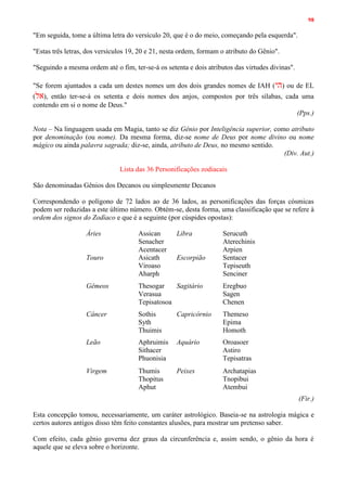 98
"Em seguida, tome a última letra do versículo 20, que é o do meio, começando pela esquerda".
"Estas três letras, dos versículos 19, 20 e 21, nesta ordem, formam o atributo do Gênio".
"Seguindo a mesma ordem até o fim, ter-se-á os setenta e dois atributos das virtudes divinas".
"Se forem ajuntados a cada um destes nomes um dos dois grandes nomes de IAH (‫הי‬) ou de EL
(‫אל‬), então ter-se-á os setenta e dois nomes dos anjos, compostos por três sílabas, cada uma
contendo em si o nome de Deus."
(Pps.)
Nota – Na linguagem usada em Magia, tanto se diz Gênio por Inteligência superior, como atributo
por denominação (ou nome). Da mesma forma, diz-se nome de Deus por nome divino ou nome
mágico ou ainda palavra sagrada; diz-se, ainda, atributo de Deus, no mesmo sentido.
(Div. Aut.)
Lista das 36 Personificações zodiacais
São denominadas Gênios dos Decanos ou simplesmente Decanos
Correspondendo o polígono de 72 lados ao de 36 lados, as personificações das forças cósmicas
podem ser reduzidas a este último número. Obtém-se, desta forma, uma classificação que se refere à
ordem dos signos do Zodíaco e que é a seguinte (por cúspides opostas):
Áries Assican
Senacher
Acentacer
Libra Serucuth
Aterechinis
Arpien
Touro Asicath
Viroaso
Aharph
Escorpião Sentacer
Tepiseuth
Senciner
Gêmeos Thesogar
Verasua
Tepisatosoa
Sagitário Eregbuo
Sagen
Chenen
Câncer Sothis
Syth
Thuimis
Capricórnio Themeso
Epima
Homoth
Leão Aphruimis
Sithacer
Phuonisia
Aquário Oroasoer
Astiro
Tepisatras
Virgem Thumis
Thopitus
Aphut
Peixes Archatapias
Tnopibui
Atembui
(Fir.)
Esta concepção tomou, necessariamente, um caráter astrológico. Baseia-se na astrologia mágica e
certos autores antigos disso têm feito constantes alusões, para mostrar um pretenso saber.
Com efeito, cada gênio governa dez graus da circunferência e, assim sendo, o gênio da hora é
aquele que se eleva sobre o horizonte.
 