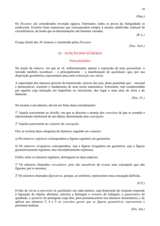 99
(Dup.)
Os Decanos são considerados invenção egípcia. Entretanto, todos os povos da Antiguidade os
conheciam. Existem listas numerosas que correspondem sempre à mesma subdivisão zodiacal da
circunferência, de modo que as denominações são bastante variadas.
(B. L.)
O jogo chinês dos 36 Animais é constituído pelos Decanos.
(Doc. Part.)
IX – FUNÇÃO DOS NÚMEROS
Particularidades
Na noção de número, em que se vê, ordinariamente, apenas a expressão de uma quantidade, o
iniciado também reconhece – e principalmente – a manifestação de qualidades que, por sua
disposição geométrica, representam uma certa ordenação nas ideias.
A superstição dos números provém da transmissão, através das eras, deste postulado que – racional
e desmontável, constitui o fundamento de uma teoria matemática. Entretanto, mal compreendido
por aqueles cuja instrução era imperfeita ou inexistente, deu lugar a uma série de erros e de
fantasias.
(Doc. Fr.)
No tocante a um número, devem ser feitas duas considerações:
1a
Aquela concernente ao detalhe, em que se discerne o arranjo dos conceitos de que se compõe a
representação intelectual de um objeto, denominada uma concepção;
2a
Aquela concernente ao conjunto da concepção.
Ora, se existem duas categorias de números, segundo um conjunto:
a) Os números regulares correspondem a figuras regulares em geometria;
b) Os números irregulares correspondem, seja a figuras irregulares em geometria, seja a figuras
geometricamente regulares, mas incompletamente expressas.
Enfim, entre os números regulares, distinguem-se duas espécies:
1a
Os números chamados evocadores, pois são suscetíveis de evocar uma concepção que não
figuram, por si mesmos;
2a
Os números chamados figurativos, porque, ao contrário, representam uma concepção definida.
(P.P.)
O fato de ver-se a expressão de qualidades em cada número, cuja disposição de conjunto responde
à figuração de objetos abstratos, autoriza a distinguir o ternário do triângulo, o quaternário do
quadrado, o quinário do pentágono (seja dito, para permanecermos nos números elementares), e de
aplicar aos números 3, 4 e 5 os conceitos gerais que as figuras geométricas representam e
permitem analisar.
(Div. Aut.)
 