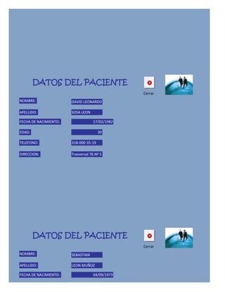 DATOS DEL PACIENTE
                                                Cerrar
NOMBRE:                DAVID LEONARDO

APELLIDO:              SOSA LEON

FECHA DE NACIMIENTO:               17/02/1982

EDAD:                                  30

TELEFONO:              318-000-35-19

DIRECCION:             Trasversal 76 Nº 5




        DATOS DEL PACIENTE
                                                Cerrar
NOMBRE:                SEBASTIAN

APELLIDO:              LEON MUÑOZ

FECHA DE NACIMIENTO:               04/09/1973

EDAD:                                  39
 