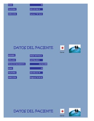 EDAD:                                  39

TELEFONO:              320-125-96-31

DIRECCION:             Carrera 7 Nº 56-0




        DATOS DEL PACIENTE
                                                Cerrar
NOMBRE:                ANGIE NATHALIA

APELLIDO:              CASTIBLANCO

FECHA DE NACIMIENTO:               23/10/1989

EDAD:                                  23

TELEFONO:              320-435-32-79

DIRECCION:             Diagonal 76 Nº 81




        DATOS DEL PACIENTE
                                                Cerrar
NOMBRE:
 