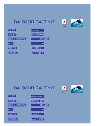 DATOS DEL PACIENTE
                                                Cerrar
NOMBRE:                KTHERINNE

APELLIDO:              ZULUAGA FONCEC

FECHA DE NACIMIENTO:               19/10/1976

EDAD:                                  36

TELEFONO:              321-458-96-63

DIRECCION:             Calle 22 Nº 26-09




        DATOS DEL PACIENTE
                                                Cerrar
NOMBRE:                MARCI LORENA

APELLIDO:              RODIRGUEZ GOM

FECHA DE NACIMIENTO:               01/01/1940

EDAD:                                  72

TELEFONO:              320-569-88-96

DIRECCION:             Carrera 63 Nº 63-
 