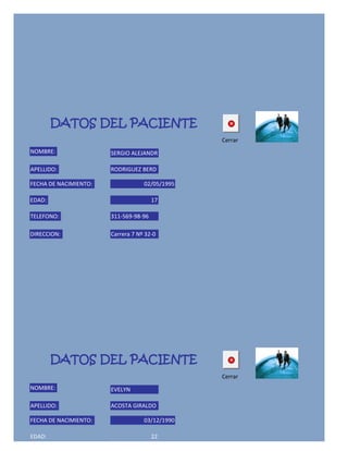 DATOS DEL PACIENTE
                                                Cerrar
NOMBRE:                SERGIO ALEJANDR

APELLIDO:              RODRIGUEZ BERD

FECHA DE NACIMIENTO:               02/05/1995

EDAD:                                  17

TELEFONO:              311-569-98-96

DIRECCION:             Carrera 7 Nº 32-0




        DATOS DEL PACIENTE
                                                Cerrar
NOMBRE:                EVELYN

APELLIDO:              ACOSTA GIRALDO

FECHA DE NACIMIENTO:               03/12/1990

EDAD:                                  22
 
