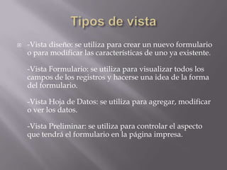 Tipos de vista-Vista diseño: se utiliza para crear un nuevo formulario o para modificar las características de uno ya existente.-Vista Formulario: se utiliza para visualizar todos los campos de los registros y hacerse una idea de la forma del formulario.-Vista Hoja de Datos: se utiliza para agregar, modificar o ver los datos.-Vista Preliminar: se utiliza para controlar el aspecto que tendrá el formulario en la página impresa.