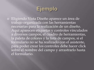 EjemploEligiendo Vista Diseño aparece un área de trabajo organizada con las herramientas necesarias para la realización de un diseño. Aquí aparecen etiquetas y controles vinculados a diversos campos, el cuadro de herramientas, la paleta de colores y la lista de campos, si el formulario no se ha realizado con el asistente, para poder crear los controles debe hacer click sobre el nombre del campo y arrastrarlo hasta el formulario.