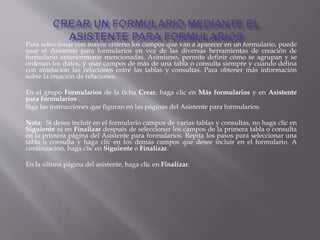 Para seleccionar con mayor criterio los campos que van a aparecer en un formulario, puede
usar el Asistente para formularios en vez de las diversas herramientas de creación de
formulario anteriormente mencionadas. Asimismo, permite definir cómo se agrupan y se
ordenan los datos, y usar campos de más de una tabla o consulta siempre y cuando defina
con antelación las relaciones entre las tablas y consultas. Para obtener más información
sobre la creación de relaciones.
En el grupo Formularios de la ficha Crear, haga clic en Más formularios y en Asistente
para formularios .
Siga las instrucciones que figuran en las páginas del Asistente para formularios.
Nota: Si desea incluir en el formulario campos de varias tablas y consultas, no haga clic en
Siguiente ni en Finalizar después de seleccionar los campos de la primera tabla o consulta
en la primera página del Asistente para formularios. Repita los pasos para seleccionar una
tabla o consulta y haga clic en los demás campos que desee incluir en el formulario. A
continuación, haga clic en Siguiente o Finalizar.
En la última página del asistente, haga clic en Finalizar.
 