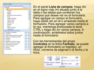 En el panel Lista de campos, haga clic
en el signo más (+) situado junto a la
tabla o las tablas que contienen los
campos que desee ver en el formulario.
Para agregar un campo al formulario,
haga doble clic en él o arrástrelo hasta el
formulario. Para agregar varios campos a
la vez, mantenga presionada la tecla
CTRL y haga clic en varios campos. A
continuación, arrástrelos todos juntos
hasta el formulario.
Con las herramientas del grupo
Controles en la ficha Formato, se puede
agregar al formulario un logotipo, un
título, números de páginas o la fecha y la
hora.
 