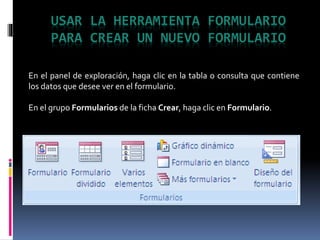 USAR LA HERRAMIENTA FORMULARIO
PARA CREAR UN NUEVO FORMULARIO
En el panel de exploración, haga clic en la tabla o consulta que contiene
los datos que desee ver en el formulario.
En el grupo Formularios de la ficha Crear, haga clic en Formulario.
 