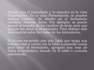 Access crea el formulario y lo muestra en la vista
Presentación. En la vista Presentación, se pueden
realizar cambios de diseño en el formulario
mientras muestre datos. Por ejemplo, se puede
ajustar el tamaño de los cuadros de texto para que
quepan los datos si es necesario. Para obtener más
información sobre las vistas de los formularios.
Si Access encuentra una sola tabla que tenga una
relación uno a varios con la tabla o consulta usada
para crear el formulario, agregará una hoja de
datos al formulario basado en la tabla o consulta
relacionada.
 
