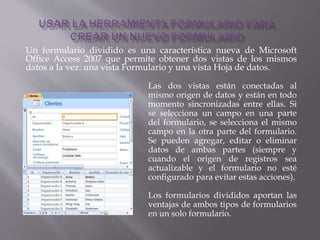 Un formulario dividido es una característica nueva de Microsoft
Office Access 2007 que permite obtener dos vistas de los mismos
datos a la vez: una vista Formulario y una vista Hoja de datos.
Las dos vistas están conectadas al
mismo origen de datos y están en todo
momento sincronizadas entre ellas. Si
se selecciona un campo en una parte
del formulario, se selecciona el mismo
campo en la otra parte del formulario.
Se pueden agregar, editar o eliminar
datos de ambas partes (siempre y
cuando el origen de registros sea
actualizable y el formulario no esté
configurado para evitar estas acciones).
Los formularios divididos aportan las
ventajas de ambos tipos de formularios
en un solo formulario.
 
