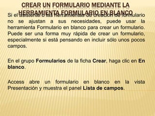 CREAR UN FORMULARIO MEDIANTE LA
HERRAMIENTA FORMULARIO EN BLANCOSi el asistente o las herramientas de creación de formulario
no se ajustan a sus necesidades, puede usar la
herramienta Formulario en blanco para crear un formulario.
Puede ser una forma muy rápida de crear un formulario,
especialmente si está pensando en incluir sólo unos pocos
campos.
En el grupo Formularios de la ficha Crear, haga clic en En
blanco.
Access abre un formulario en blanco en la vista
Presentación y muestra el panel Lista de campos.
 