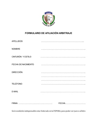 FORMULARIO DE AFILIACIÓN ARBITRAJE
APELLIDOS ………………………………………………………...
NOMBRE …………………………………………………………..
CINTURÓN Y ESTILO …………………………………………………………...
FECHA DE NACIMIENTO …………………………………………………………..
DIRECCIÓN …………………………………………………………..
…………………………………………………………..
…………………………………………………………..
TELÉFONO …………………………………………………………..
E-MAIL …………………………………………………………...
FIRMA ……………………………………………. FECHA………………………….
Será condición indispensable estar federado en la FEPUKA, para poder ser juez o arbitro
 