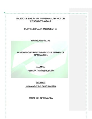 COLEGIO DE EDUCACION PROFESIONAL TECNICA DEL
ESTADO DE TLAXCALA
PLANTEL CONALEP ZACUALPAN 101
FORMULARIO ALTAS.
ELABORACION Y MANTENIMIENTO DE SISTEMAS DE
INFORMACION.
ALUMNA:
PESTAÑA RAMÍREZ ROSARIO
DOCENTE:
HERNANDEZ DELGADO AGUSTIN
GRUPO 603 INFORMÁTICA
 