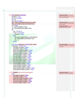 Dim bandera As Boolean
bandera = True
Dim SI As Integer
SI = SI
Dim tam As Integer
tam = Alta_alumnosBindingSource.Count()
Alta_alumnosBindingSource.MoveFirst()
res = False
c1 = RTrim(TextBox1.Text)
c2 = RTrim(MatriculaTextBox.Text)
Do
res = c2 Like c1
If (res = True) Then
bandera = False
Else
Alta_alumnosBindingSource.MoveNext()
c2 = RTrim(MatriculaTextBox.Text)
SI += 1
End If
Loop While (bandera = True And SI <= tam)
If (bandera = False) Then
IdTextBox.Enabled = False
IdTextBox.Visible = False
MatriculaTextBox.Enabled = False
MatriculaTextBox.Visible = False
NombreTextBox.Enabled = False
NombreTextBox.Visible = False
Ap_patTextBox.Enabled = False
Ap_patTextBox.Visible = False
Ap_matTextBox.Enabled = False
Ap_matTextBox.Visible = False
TurnoTextBox.Enabled = False
TurnoTextBox.Visible = False
GrupoTextBox.Enabled = False
GrupoTextBox.Visible = False
EspecialidadTextBox.Enabled = False
EspecialidadTextBox.Visible = False
MsgBox("Alumno No Encontrado")
Else
IdTextBox.Enabled = False
IdTextBox.Visible = True
MatriculaTextBox.Enabled = False
MatriculaTextBox.Visible = True
NombreTextBox.Enabled = False
NombreTextBox.Visible = True
Comentario [WU6]: De esta manera
declaramos variable las cuales se utilizaran
dentro de nuestro código,.
Comentario [WU7]: Aquí asignamos el
número de registro que tendrá las variable
tam y los cuente
Comentario [WU8]: Nos pasa al
siguiente registro de nuestra BD.
Comentario [WU9]: Si nuestra bandera
nos da como resultado falso nos mostrara
un mensaje.
Comentario [WU10]: AL ejecutarse
esa condición se muestra este mensaje..
 