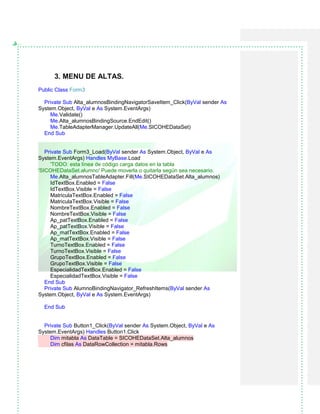 3. MENU DE ALTAS.
Public Class Form3
Private Sub Alta_alumnosBindingNavigatorSaveItem_Click(ByVal sender As
System.Object, ByVal e As System.EventArgs)
Me.Validate()
Me.Alta_alumnosBindingSource.EndEdit()
Me.TableAdapterManager.UpdateAll(Me.SICOHEDataSet)
End Sub
Private Sub Form3_Load(ByVal sender As System.Object, ByVal e As
System.EventArgs) Handles MyBase.Load
'TODO: esta línea de código carga datos en la tabla
'SICOHEDataSet.alumno' Puede moverla o quitarla según sea necesario.
Me.Alta_alumnosTableAdapter.Fill(Me.SICOHEDataSet.Alta_alumnos)
IdTextBox.Enabled = False
IdTextBox.Visible = False
MatriculaTextBox.Enabled = False
MatriculaTextBox.Visible = False
NombreTextBox.Enabled = False
NombreTextBox.Visible = False
Ap_patTextBox.Enabled = False
Ap_patTextBox.Visible = False
Ap_matTextBox.Enabled = False
Ap_matTextBox.Visible = False
TurnoTextBox.Enabled = False
TurnoTextBox.Visible = False
GrupoTextBox.Enabled = False
GrupoTextBox.Visible = False
EspecialidadTextBox.Enabled = False
EspecialidadTextBox.Visible = False
End Sub
Private Sub AlumnoBindingNavigator_RefreshItems(ByVal sender As
System.Object, ByVal e As System.EventArgs)
End Sub
Private Sub Button1_Click(ByVal sender As System.Object, ByVal e As
System.EventArgs) Handles Button1.Click
Dim mitabla As DataTable = SICOHEDataSet.Alta_alumnos
Dim cfilas As DataRowCollection = mitabla.Rows
 